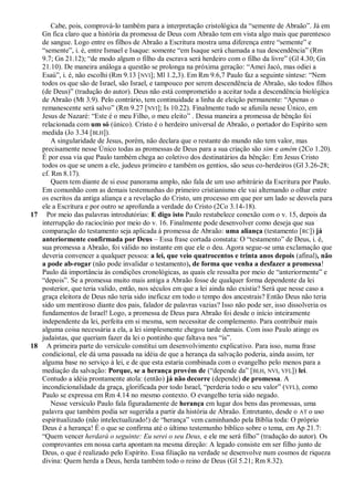 Cabe, pois, comprová-lo também para a interpretação cristológica da ―semente de Abraão‖. Já em
   Gn fica claro que a história da promessa de Deus com Abraão tem em vista algo mais que parentesco
   de sangue. Logo entre os filhos de Abraão a Escritura mostra uma diferença entre ―semente‖ e
   ―semente‖, i. é, entre Ismael e Isaque: somente ―em Isaque será chamada a tua descendência‖ (Rm
   9.7; Gn 21.12); ―de modo algum o filho da escrava será herdeiro com o filho da livre‖ (Gl 4.30; Gn
   21.10). De maneira análoga a questão se prolonga na próxima geração: ―Amei Jacó, mas odiei a
   Esaú‖, i. é, não escolhi (Rm 9.13 [NVI]; Ml 1.2,3). Em Rm 9.6,7 Paulo faz a seguinte síntese: ―Nem
   todos os que são de Israel, são Israel, e tampouco por serem descendência de Abraão, são todos filhos
   (de Deus)‖ (tradução do autor). Deus não está comprometido a aceitar toda a descendência biológica
   de Abraão (Mt 3.9). Pelo contrário, tem continuidade a linha de eleição permanente: ―Apenas o
   remanescente será salvo‖ (Rm 9.27 [NVI]; Is 10.22). Finalmente tudo se afunila nesse Único, em
   Jesus de Nazaré: ―Este é o meu Filho, o meu eleito‖ . Dessa maneira a promessa de bênção foi
   relacionada com um só (único). Cristo é o herdeiro universal de Abraão, o portador do Espírito sem
   medida (Jo 3.34 [BLH]).
       A singularidade de Jesus, porém, não declara que o restante do mundo não tem valor, mas
   precisamente nesse Único todas as promessas de Deus para a sua criação são sim e amém (2Co 1.20).
   É por essa via que Paulo também chega ao coletivo dos destinatários da bênção: Em Jesus Cristo
   todos os que se unem a ele, judeus primeiro e também os gentios, são seus co-herdeiros (Gl 3.26-28;
   cf. Rm 8.17).
       Quem tem diante de si esse panorama amplo, não fala de um uso arbitrário da Escritura por Paulo.
   Em comunhão com as demais testemunhas do primeiro cristianismo ele vai alternando o olhar entre
   os escritos da antiga aliança e a revelação do Cristo, um processo em que por um lado se desvela para
   ele a Escritura e por outro se aprofunda a verdade do Cristo (2Co 3.14-18).
17 Por meio das palavras introdutórias: E digo isto Paulo restabelece conexão com o v. 15, depois da
   interrupção do raciocínio por meio do v. 16. Finalmente pode desenvolver como deseja que sua
   comparação do testamento seja aplicada à promessa de Abraão: uma aliança (testamento [RC]) já
   anteriormente confirmada por Deus – Essa frase cortada constata: O ―testamento‖ de Deus, i. é,
   sua promessa a Abraão, foi válido no instante em que ele o deu. Agora segue-se uma exclamação que
   deveria convencer a qualquer pessoa: a lei, que veio quatrocentos e trinta anos depois (afinal), não
   a pode ab-rogar (não pode invalidar o testamento), de forma que venha a desfazer a promessa!
   Paulo dá importância às condições cronológicas, as quais ele ressalta por meio de ―anteriormente‖ e
   ―depois‖. Se a promessa muito mais antiga a Abraão fosse de qualquer forma dependente da lei
   posterior, que teria valido, então, nos séculos em que a lei ainda não existia? Será que nesse caso a
   graça eleitora de Deus não teria sido ineficaz em todo o tempo dos ancestrais? Então Deus não teria
   sido um mentiroso diante dos pais, falador de palavras vazias? Isso não pode ser, isso dissolveria os
   fundamentos de Israel! Logo, a promessa de Deus para Abraão foi desde o início inteiramente
   independente da lei, perfeita em si mesma, sem necessitar de complemento. Para contribuir mais
   alguma coisa necessária a ela, a lei simplesmente chegou tarde demais. Com isso Paulo atinge os
   judaístas, que queriam fazer da lei o pontinho que faltava nos ―is‖.
18 A primeira parte do versículo constitui um desenvolvimento explicativo. Para isso, numa frase
   condicional, ele dá uma passada na idéia de que a herança da salvação poderia, ainda assim, ter
   alguma base no serviço à lei, e de que esta estaria combinada com o evangelho pelo menos para a
   mediação da salvação: Porque, se a herança provém de (―depende da‖ [BLH, NVI, VFL]) lei.
   Contudo a idéia prontamente atola: (então) já não decorre (depende) de promessa. A
   incondicionalidade da graça, glorificada por todo Israel, ―perderia todo o seu valor‖ ( VFL), como
   Paulo se expressa em Rm 4.14 no mesmo contexto. O evangelho teria sido negado.
       Nesse versículo Paulo fala figuradamente de herança em lugar dos bens das promessas, uma
   palavra que também podia ser sugerida a partir da história de Abraão. Entretanto, desde o AT o uso
   espiritualizado (não intelectualizado!) de ―herança‖ vem caminhando pela Bíblia toda: O próprio
   Deus é a herança! É o que se confirma até o último testemunho bíblico sobre o tema, em Ap 21.7:
   ―Quem vencer herdará o seguinte: Eu serei o seu Deus, e ele me será filho‖ (tradução do autor). Os
   comprovantes em nossa carta apontam na mesma direção: A legado consiste em ser filho junto de
   Deus, o que é realizado pelo Espírito. Essa filiação na verdade se desenvolve num cosmos de riqueza
   divina: Quem herda a Deus, herda também todo o reino de Deus (Gl 5.21; Rm 8.32).
 