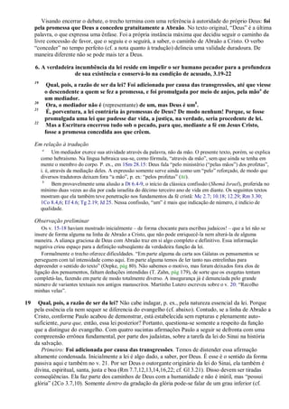 Visando encerrar o debate, o trecho termina com uma referência à autoridade do próprio Deus: foi
     pela promessa que Deus a concedeu gratuitamente a Abraão. No texto original, ―Deus‖ é a última
     palavra, o que expressa uma ênfase. Foi a própria instância máxima que decidiu seguir o caminho da
     livre concessão de favor, que o seguiu e o seguirá, a saber, o caminho de Abraão a Cristo. O verbo
     ―conceder‖ no tempo perfeito (cf. a nota quanto à tradução) delineia uma validade duradoura. De
     maneira diferente não se pode mais ter a Deus.

     6. A verdadeira incumbência da lei reside em impelir o ser humano pecador para a profundeza
                     de sua existência e conservá-lo na condição de acusado, 3.19-22
     19
               Qual, pois, a razão de ser da lei? Foi adicionada por causa das transgressões, até que viesse
              o descendente a quem se fez a promessa, e foi promulgada por meio de anjos, pela mão a de
              um mediador.
     20
               Ora, o mediador não é (representante) de um, mas Deus é umb.
     21
               É, porventura, a lei contrária às promessas de Deus? De modo nenhum! Porque, se fosse
              promulgada uma lei que pudesse dar vida, a justiça, na verdade, seria procedente de lei.
     22
               Mas a Escritura encerrou tudo sob o pecado, para que, mediante a fé em Jesus Cristo,
              fosse a promessa concedida aos que crêem.

     Em relação à tradução
          a
                 Um mediador exerce sua atividade através da palavra, não da mão. O presente texto, porém, se explica
          como hebraísmo. Na língua hebraica usa-se, como fórmula, ―através da mão‖, sem que ainda se tenha em
          mente o membro do corpo. P. ex., em 1Sm 28.15: Deus fala ―pelo ministério (―pelas mãos‖) dos profetas‖,
          i. é, através da mediação deles. A expressão somente serve ainda como um ―pelo‖ reforçado, de modo que
          diversos tradutores deixam fora ―a mão‖, p. ex: ―pelos profetas‖ (BJ).
           b
                 Bem provavelmente uma alusão a Dt 6.4-9, o início da clássica confissão (Shemá Israel), proferida no
          mínimo duas vezes ao dia por cada israelita do décimo terceiro ano de vida em diante. Os seguintes textos
          mostram que ela também teve penetração nos fundamentos da fé cristã: Mc 2.7; 10.18; 12.29; Rm 3.30;
          1Co 8.4,6; Ef 4.6; Tg 2.19; Jd 25. Nessa confissão, ―um‖ é mais que indicação de número, é indício de
          qualidade.

     Observação preliminar
         Os v. 15-18 haviam mostrado inicialmente – de forma chocante para escribas judaicos! – que a lei não se
     insere de forma alguma na linha de Abraão a Cristo, que não pode enriquecê-la nem alterá-la de alguma
     maneira. A aliança graciosa de Deus com Abraão traz em si algo completo e definitivo. Essa informação
     negativa criou espaço para a definição subseqüente da verdadeira função da lei.
         Formalmente o trecho oferece dificuldades. ―Em parte alguma da carta aos Gálatas os pensamentos se
     perseguem com tal intensidade como aqui. Em parte alguma temos de ler tanto nas entrelinhas para
     depreender o sentido do texto‖ (Oepke, pág 80). Não sabemos o motivo, mas foram deixados fora elos de
     ligação dos pensamentos, faltam deduções intendidas (T. Zahn, pág 179), de sorte que os exegetas tentam
     completá-las, fazendo em parte de modo totalmente diverso. A insegurança já é denunciada pelo grande
     número de variantes textuais nos antigos manuscritos. Martinho Lutero escreveu sobre o v. 20: ―Recolho
     minhas velas‖.

19     Qual, pois, a razão de ser da lei? Não cabe indagar, p. ex., pela natureza essencial da lei. Porque
     pela essência ela nem sequer se diferencia do evangelho (cf. abaixo). Contudo, se a linha de Abraão a
     Cristo, conforme Paulo acabou de demonstrar, está estabelecida sem rupturas e plenamente auto-
     suficiente, para que, então, essa lei posterior? Portanto, questiona-se somente a respeito da função
     que a distingue do evangelho. Com quatro sucintas afirmações Paulo a seguir se defronta com uma
     compreensão errônea fundamental, por parte dos judaístas, sobre a tarefa da lei do Sinai na história
     da salvação.
        Primeiro: Foi adicionada por causa das transgressões. Temos de distender essa afirmação
     altamente condensada. Inicialmente a lei é algo dado, a saber, por Deus. É esse é o sentido da forma
     passiva aqui e também no v. 21. Por ser Deus o outorgante originário da lei do Sinai, ela também é
     divina, espiritual, santa, justa e boa (Rm 7.7,12,13,14,16,22; cf. Gl 3.21). Disso devem ser tiradas
     conseqüências. Ela faz parte dos caminhos de Deus com a humanidade e não é inútil, mas ―possui
     glória‖ (2Co 3.7,10). Somente dentro da gradação da glória pode-se falar de um grau inferior (cf.
 