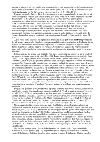 abaixo). A lei não exige algo errado, mas em concordância com o evangelho ela define corretamente
o alvo: amor! Nesse sentido ela foi ―dada para a vida‖ (Rm 7.10; cf. At 7.38), e nesse sentido é que
Cristo também não é o fim da lei, mas o cumprimento dela (Gl 5.14; Rm 13.10).
   Em cada instituição dada por Deus deve-se prestar atenção com a declaração de intenção. Na lei
como tal ele jamais se fixou com seu ser eterno. Não jurou sobre ela. A lei não é nenhuma ―palavra
do juramento‖ (Hb 7.20b,28). Ele apenas adicionou a lei. Para quê? Não a acrescentou
posteriormente à aliança juramentada com Abraão como uma parte integrante adicional – conforme o
v. 15 isso seria um absurdo! – mas o ―adicionar‖ refere-se à situação de Israel. Deus a intercalou
entre Abraão e Cristo como um ―fator secundário‖ (Lietzmann). Em Rm 5.20 afirma-se (num
contexto um pouco diferente) que a lei ―interveio de fora para dentro‖. Portanto, sempre é
pressuposto algo existente para Israel, ao qual a lei é adicionada temporariamente. Essa visão
naturalmente contrasta com a concepção judaica, segundo a qual a lei já estava presente antes do
começo do mundo e também continuará existindo depois do fim dele (cf. as exposições sobre Gl
2.16).
   Agora Paulo traz a indicação mais precisa da finalidade da lei: por causa das transgressões ela
foi adicionada. A expressão é tão breve que apenas poderíamos tentar adivinhar, se Paulo não tivesse
exposto sua opinião mais detalhadamente a partir do v. 22 em três comparações, e pouco tempo
depois da carta aos Gálatas, na carta aos Romanos. Considerando que aquelas referências em Gl
ainda serão analisadas abaixo, tentaremos elucidar aqui a expressão sobretudo a partir da carta aos
Romanos.
   É óbvio que não é a lei que gera o pecado. Pois muito tempo antes de Moisés ele havia penetrado
até todas as pessoas e também até Israel (Rm 5.12). Toda a espécie humana rebelou-se contra Deus
(Rm 3.22,23). Depois, porém, Israel recebeu a lei que ordena e proíbe com clareza, a fim de
―ressaltar‖ (Rm 5.20 [NVI]) o pecado já existente antes. Ela atiçou o pecado a se revelar em forma de
transgressões. É comparável à maneira como um pano vermelho irrita o touro ou um sopro do vento
faz a brasa deflagrar um fogo aberto, ou como um jato de água faz espumar a cal não hidratada. Onde
não existem mandamentos inequívocos, eles também não podem ser violados com clareza (Rm
4.15b), e permanece encoberto onde o ser humano se posiciona e quem ele é. Contudo em Israel a lei
impediu que a vida se perdesse na superfície e impeliu o ser humano para a profundeza de sua
existência, escavando sua verdadeira posição, seu não-querer como essência mais íntima. Conforme
Rm 3.20 ―pela lei vem o pleno conhecimento (epígnosis) do pecado‖, o que porém não deve ser
tomado de maneira muito rasa. Poderíamos parafrasear: Por meio da lei se trava um encontro
verdadeiro com o pecado, se ganha plena intimidade com ele e se passa a manejá-lo com habilidade.
Logo, acabou-se justamente o ―conhecer‖ no nosso sentido, no sentido de uma apreensão apenas
intelectual.
   Porque a lei, que em si é boa, transformou o pecado dormente num pecado avivado, desenvolvido,
qualificado e, assim, desesperadamente pecaminoso (Rm 7.9,13), ela se evidenciou como ―força do
pecado‖ (1Co 15.56), por mais paradoxal que isso possa soar. Nessa condição, porém, chegou
também a hora da acusação. A lei tornou o pecado debitável e transferiu de modo indesculpável a
pessoa para a condição de réu (Rm 3.19). ―Quem vos acusa é Moisés‖ (Jo 5.45; cf. 1.17). Sua lei
―suscita a ira (de Deus)‖ (Rm 4.15). Ela presta o ―ministério da condenação‖ e ―da morte‖ (2Co
3.6,7,9; cf. Rm 8.2), proclama que o pecador é digno de maldição (Gl 3.10-13).
   Nesse aspecto também reside o ponto em que a finalidade da lei se diferencia totalmente da
finalidade do evangelho. Ela rotula o pecador como ―culpado!‖, sem torná-lo, depois, inocente nem
declará-lo justo (Gl 2.16; 3.11). Sem dúvida ela produz que o pecador queira tornar-se justo, mas não
que ele de fato venha a sê-lo (Rm 7.18-23). Foi exatamente isso que Deus planejou bem. Desde o
início não equipou a lei com a capacidade de santificar o ser humano. Pela forma como a
descrevemos ela é salutar por desmascarar a pessoa e submetê-la à condenação. Contudo ela própria
não é geradora de salvação, mas nesse aspecto ―impotente‖ e ―sem força‖ (Rm 8.3). A salvação o ser
humano recebe por deliberação eterna desde Abraão unicamente ―por livre favor‖ na fé em Jesus
Cristo (Rm 4.2,3; 10.11; Gl 3.11,18). Se a lei pudesse tornar alguém justo, Cristo teria morrido em
vão (Gl 2.21).
   Nos escritos judaicos antes e depois de Paulo existe, em contraposição, ―uma copiosidade
infindável de textos‖ (Bill III, pág 129), segundo os quais a lei proporciona salvação. O famoso
escriba Hillel já antes de Cristo formulou assim o ensino principal do judaísmo: ―Quanto mais lei,
 