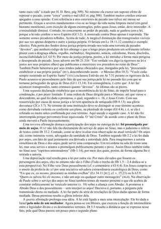 tanto mais vida‖ (citado por H. D. Betz, pág 309). No mínimo ela exerce um suposto efeito de
represar o pecado, como ―cerca‖ contra o mal (Bill III, pág 588). Também muitos cristãos estavam
apegados a essa opinião. Com referência a atos exteriores de pecado isso talvez até mossa ser
pertinente. Graças a severos mandamentos vive-se ao longo da vida numa limpeza moral (em geral
bastante monótona), com exceção de alguns escorregões, pelos quais Jesus, então, deve interceder. A
criminalidade diminui. Contudo, no concernente ao poder do pecado, nada se ganhou com a lei,
porque a lei não confere o novo Espírito (Gl 3.2). A inimizade contra Deus apenas é reprimida. Tão
somente somos pecadores tolhidos. Acima de tudo: A inegável diminuição das transgressões visíveis
por sua vez apenas desperta e nutre a justiça própria. O fariseu em Lc 18.11,12 constitui o exemplo
clássico. Pela porta dos fundos dessa justiça própria invade-nos toda uma torrente de pecados
―devotos‖, que nenhum código de leis abrange e que a longo prazo produzem um sofrimento infinito:
prazer com a desgraça alheia, orgulho, melindrice, fingimento, astúcia, calculismo, frieza, discórdia,
inconciliabilidade (cf. Gl 5). Por meio da justiça própria, porém, a lei introduz a forma mais perigosa
e desesperada do pecado. Jesus adverte em Mt 21.31b: ―Em verdade vos digo (a rigorosos na lei e
justos aos seus próprios olhos) que publicanos e meretrizes vos precedem no reino de Deus‖.
Também Paulo lamentava por seus irmãos judeus obcecados que, instigados pela lei, ―procurando
estabelecer a sua própria justiça‖ (RC), desconhecendo assim – o Messias (Rm 10.3). ―Vocês estão
sempre resistindo ao Espírito Santo‖ (VFL) exclamou Estêvão em At 7.51 perante os rigorosos da lei.
Paulo acusava-se pessoalmente pelo fato de que sua justiça pela lei no passado fez com que se
tornasse perseguidor da igreja de Deus (Gl 1.13,14). Em conseqüência, é certo que: A lei faz
acontecer transgressões, tanto criminais quanto ―devotas‖. As últimas são as piores.
    Uma segunda declaração estabelece que a incumbência da lei do Sinai, de impelir Israel para a
condenação, é por prazo limitado. É uma ordem de Deus dirigida para o Messias: até que viesse o
descendente, ao qual foi dada a promessa, o qual, segundo o v. 16, é Jesus Cristo. Com sua
ressurreição por causa de nossa justiça a lei tem aparência de antiquada (Hb 8.13); sua glória
desvanece (2Co 3.7). No término de uma instituição deve-se distinguir se esse término acontece
como derrubada violenta ou conforme um plano, na plenitude do tempo (Gl 4.4), i. é, se ela é
refutada ou muito antes confirmada por esse término. Aqui sucede o segundo caso. A lei não foi
interrompida porque porventura fosse equivocada. O ―até Cristo‖ de acordo com o plano de Deus
ainda moverá a Paulo incessantemente.
    Uma terceira afirmação destaca a participação dos anjos na outorga da lei: foi promulgada por
meio de anjos. O AT não fala tão diretamente do serviço de anjos no Sinai, mas o judaísmo o inferia
de textos como Dt 33.2. Contudo, como se deve avaliar essa observação no atual versículo? Os anjos
são, como inúmeras vezes, advogados da santidade de Deus. Também segundo Hb 2.2 a lei foi dada
por anjos, um fato do qual justamente era derivada a autoridade dela. Para imaginarmos a autoria
simultânea de Deus e dos anjos, pode servir uma comparação: Um rei ordena na sala do trono uma
lei, mas seus servos e arautos a promulgam publicamente perante o povo. Assim Deus também tinha
no Sinai seus ―espíritos ministradores‖ (Hb 1.14), por meio dos quais, porém, de forma alguma lhe é
retirada a autoria.
    Uma depreciação real resulta para a lei por outra via: Por mais elevados que fossem os
personagens dos anjos, eles no entanto não são o Filho (Todo o trecho de Hb 1.5—2.4 dedica-se a
essa perspectiva). No Filho veio Deus pessoalmente (cf. o comentário a Gl 4.4). Em Jesus cumpriu-se
o anseio da profecia do AT por uma iniciativa salvadora extraordinária escatológica de Deus, como:
―Eis que eu, eu mesmo, procurarei as minhas ovelhas‖ (Ez 34.11 [RC]; cf. v. 15,23) ou Is 63.9:
―Quem os salvou foi ele mesmo, e não um anjo ou qualquer outro mensageiro‖ ( BLH). Na observação
de Paulo sobre o serviço dos anjos no Sinai também temos de manter presente o que ele acabou de
constatar enfaticamente no versículo anterior (v. 18) sobre a aliança com Abraão: A promessa a
Abraão Deus a deu pessoalmente – sem interpor os anjos! Decisiva é, portanto, a pergunta pela
transmissão direta ou mediada. A lei faz parte da série de revelações de Deus dadas apenas de forma
mediada. Dessa premissa resulta a glória inferior dela.
    A quarta afirmação prolonga essa idéia. A lei está ligada a mais uma intercalação: Ela foi dada a
Israel pela mão de um mediador. Agora pensa-se em Moisés, que exerceu a função de intermediário
entre o legislador divino e os destinatários terrenos. Dt 5.5 ressalta a distância que se expressa nesse
fato, pela qual Deus passou um pouco para o segundo plano.
 