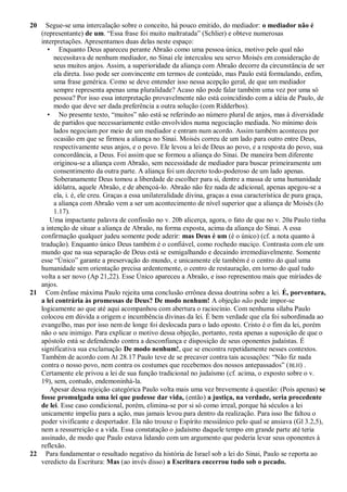 20   Segue-se uma intercalação sobre o conceito, há pouco emitido, do mediador: o mediador não é
   (representante) de um. ―Essa frase foi muito maltratada‖ (Schlier) e obteve numerosas
   interpretações. Apresentamos duas delas neste espaço:
     • Enquanto Deus apareceu perante Abraão como uma pessoa única, motivo pelo qual não
        necessitava de nenhum mediador, no Sinai ele intercalou seu servo Moisés em consideração de
        seus muitos anjos. Assim, a superioridade da aliança com Abraão decorre da circunstância de ser
        ela direta. Isso pode ser convincente em termos de conteúdo, mas Paulo está formulando, enfim,
        uma frase genérica. Como se deve entender isso nessa acepção geral, de que um mediador
        sempre representa apenas uma pluralidade? Acaso não pode falar também uma vez por uma só
        pessoa? Por isso essa interpretação provavelmente não está coincidindo com a idéia de Paulo, de
        modo que deve ser dada preferência a outra solução (com Ridderbos).
     • No presente texto, ―muitos‖ não está se referindo ao número plural de anjos, mas à diversidade
        de partidos que necessariamente estão envolvidos numa negociação mediada. No mínimo dois
        lados negociam por meio de um mediador e entram num acordo. Assim também aconteceu por
        ocasião em que se firmou a aliança no Sinai. Moisés correu de um lado para outro entre Deus,
        respectivamente seus anjos, e o povo. Ele levou a lei de Deus ao povo, e a resposta do povo, sua
        concordância, a Deus. Foi assim que se formou a aliança do Sinai. De maneira bem diferente
        originou-se a aliança com Abraão, sem necessidade de mediador para buscar primeiramente um
        consentimento da outra parte. A aliança foi um decreto todo-poderoso de um lado apenas.
        Soberanamente Deus tomou a liberdade de escolher para si, dentre a massa de uma humanidade
        idólatra, aquele Abraão, e de abençoá-lo. Abraão não fez nada de adicional, apenas apegou-se a
        ela, i. é, ele creu. Graças a essa unilateralidade divina, graças a essa característica de pura graça,
        a aliança com Abraão vem a ser um acontecimento de nível superior que a aliança de Moisés (Jo
        1.17).
      Uma impactante palavra de confissão no v. 20b alicerça, agora, o fato de que no v. 20a Paulo tinha
   a intenção de situar a aliança de Abraão, na forma exposta, acima da aliança do Sinai. A essa
   confirmação qualquer judeu somente pode aderir: mas Deus é um (é o único) (cf. a nota quanto à
   tradução). Enquanto único Deus também é o confiável, como rochedo maciço. Contrasta com ele um
   mundo que na sua separação de Deus está se esmigalhando e decaindo irremediavelmente. Somente
   esse ―Único‖ garante a preservação do mundo, e unicamente ele também é o centro do qual uma
   humanidade sem orientação precisa ardentemente, o centro de restauração, em torno do qual tudo
   volta a ser novo (Ap 21,22). Esse Único apareceu a Abraão, e isso representou mais que miríades de
   anjos.
21 Com ênfase máxima Paulo rejeita uma conclusão errônea dessa doutrina sobre a lei. É, porventura,
   a lei contrária às promessas de Deus? De modo nenhum! A objeção não pode impor-se
   logicamente ao que até aqui acompanhou com abertura o raciocínio. Com nenhuma sílaba Paulo
   colocou em dúvida a origem e incumbência divinas da lei. É bem verdade que ela foi subordinada ao
   evangelho, mas por isso nem de longe foi deslocada para o lado oposto. Cristo é o fim da lei, porém
   não o seu inimigo. Para explicar o motivo dessa objeção, portanto, resta apenas a suposição de que o
   apóstolo está se defendendo contra a desconfiança e disposição de seus oponentes judaístas. É
   significativa sua exclamação De modo nenhum!, que se encontra repetidamente nesses contextos.
   Também de acordo com At 28.17 Paulo teve de se precaver contra tais acusações: ―Não fiz nada
   contra o nosso povo, nem contra os costumes que recebemos dos nossos antepassados‖ ( BLH) .
   Certamente ele privou a lei de sua função tradicional no judaísmo (cf. acima, o exposto sobre o v.
   19), sem, contudo, endemoninhá-la.
      Apesar dessa rejeição categórica Paulo volta mais uma vez brevemente à questão: (Pois apenas) se
   fosse promulgada uma lei que pudesse dar vida, (então) a justiça, na verdade, seria procedente
   de lei. Esse caso condicional, porém, elimina-se por si só como irreal, porque há séculos a lei
   unicamente impeliu para a ação, mas jamais levou para dentro da realização. Para isso lhe faltou o
   poder vivificante e despertador. Ela não trouxe o Espírito messiânico pelo qual se ansiava (Gl 3.2,5),
   nem a ressurreição e a vida. Essa constatação o judaísmo daquele tempo em grande parte até teria
   assinado, de modo que Paulo estava lidando com um argumento que poderia levar seus oponentes à
   reflexão.
22 Para fundamentar o resultado negativo da história de Israel sob a lei do Sinai, Paulo se reporta ao
   veredicto da Escritura: Mas (ao invés disso) a Escritura encerrou tudo sob o pecado.
 