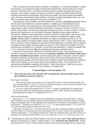 Não é a lei que prende Israel. Mesmo conforme o subseqüente v. 23 ela não desempenha ―o papel
     do carcereiro‖, mas representa a esfera de poder dentro da qual Deus encerra (note-se ali a forma
     passiva!). Finalmente, Rm 11.32 afirma com palavras claras a respeito do próprio Deus que ele
     encerrou a todos, judeus e gentios. No presente versículo os gentios na verdade ainda não foram
     incluídos expressamente na afirmação. Desse Deus que prende é que Paulo também está falando
     agora, ainda que numa forma de falar encoberta. A Escritura age pela autoridade de Deus, ela é sua
     boca viva (quanto à personificação da Escritura, cf. também o v. 8).
        Entretanto que se deve entender com maior nitidez sob a assertiva: a Escritura encerrou? Não se
     deveria inserir muito depressa o versículo seguinte. É verdade que ele fala igualmente de um
     ―encerrar‖ por Deus, mas enriquecido por uma segunda palavra, de maneira que ali se forma
     inegavelmente a idéia concreta da detenção numa prisão. No presente versículo e em Rm 11.32, no
     entanto, parece tratar-se de um ato que antecede à detenção no cárcere. O termo ―encerrar‖ (synkleío)
     aparece com freqüência na LXX no sentido de entregar, abandonar, numa acepção paralela a
     paradídomai. Ambas as expressões podem ocorrer no contexto do tribunal para o agir do juiz: Uma
     sentença judicial entrega um acusado, após exaustivo inquérito, à condição de culpado, sob o
     pecado. Somente depois o condenado era passado aos órgãos de execução penal (cf, p. ex., Mc
     15.15). Nesse sentido a Escritura também examinou judicialmente ―tudo‖, a saber, toda a história de
     Israel, e declarou: Israel é culpado! Isso aconteceu de forma derradeira, resumindo todos os aspectos,
     cercando de todos os lados, excluindo todas as evasivas. O ―sítio‖ judicial foi completo. Era assim
     que Paulo lia a sua Bíblia. Eis o resultado: A lei do Sinai não demonstrou ―o poder de conceder vida‖
     (v. 21). Justiça não veio da lei. Mas ela é atingida pela afirmação exatamente oposta.
        Contudo, a lei não foi nem a primeira nem a última palavra de Deus. Seus pensamentos mais
     elevados e eternos são citados por essa frase final: para que, mediante a fé em Jesus Cristo, fosse a
     promessa concedida aos que crêem. A partir de agora passa cada vez mais para o primeiro plano a
     orientação oculta da lei do Sinai para a fé em Cristo. Cristo não foi uma solução posterior numa
     situação acidental, porque a lei tivesse fracassado, Tampouco constitui algo estranho que irrompe de
     súbito. Pelo contrário, a lei era visada desde o início no plano de Deus. A vinda de Cristo está
     ancorada na profundidade e amplitude da Escritura. ―Toda a Escritura do AT nada mais é que um
     encerrar sob o pecado em direção do Cristo vindouro‖ (J. Schniewind).

                                      7. Primeira figura: A lei como prisão, 3.23
     23
              Mas, antes que viesse a fé, estávamos soba a tutela da lei e nela encerradosb, para essa fé
              que, de futuro, haveria de revelar-se.

     Em relação à tradução
          a
               Não consta aqui hypo nómou (genitivo), ―por meio da lei‖, como se a lei fosse autora da prisão, mas
          hypo nómon (acusativo), ―sob a lei‖. A lei forma o âmbito da detenção, o cárcere. O autor da entrega a essa
          esfera de poder é Deus, o que se expressa na voz passiva.
           b
               phrourein, usado positivamente em Fp 4.7 e 1Pe 1.5: ―proteger e guardar diante de ataques hostis‖.
          Por causa do contexto esse sentido não cabe no presente versículo. Aqui a vigilância está se dirigindo
          contra tentativas de escapar, cf. o vocábulo em 2Co 11.32.

     Observação preliminar
        Depois que os v. 15-22 responderam em termos fundamentais à pergunta pelo sentido da lei, a resposta
     dada é iluminada com mais detalhes mediante ajuda de três figuras. Elas vão conduzindo adiante, na medida
     em que vão mudando cada vez mais a perspectiva da entrega da lei no Sinai para sua substituição na era da fé.
     Já no final do v. 22 apareceu novamente (cf. BLH, NVI, VFL, BV), após uma pausa desde o v. 14, o termo ―fé‖.
     Até o final do capítulo seguem-se agora mais cinco vezes.
        Pode causar estranheza que o v. 23 seja tomado por nós como figura isolada (com Oepke). Acaso Paulo
     não havia falado, no versículo anterior, de ser encerrado por Deus? E acaso a metáfora de ser guardado não
     continua também após o v. 24, quando se fala do tutor? Porém, não deveríamos deixar que tudo se misture. A
     exposição visa mostrar que Paulo modifica várias vezes a idéia, do v. 22 ao v. 23, e mais uma vez ao v. 24.

23     Na retrospectiva a partir da fé Paulo sintetiza a fase sob a lei numa figura: Mas, antes que viesse a
     fé (para essa expressão, cf. abaixo, o exposto sobre o v. 25), estávamos sob a tutela da lei, ―éramos
     prisioneiros da Lei‖ (BLH). Na frase anterior tratava-se da resolução promulgada do juiz, agora trata-
 