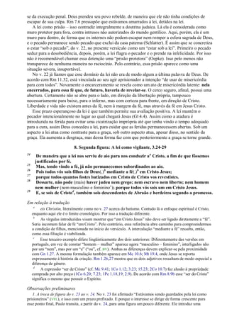 se da execução penal. Deus prendeu seu povo rebelde, de maneira que ele não tinha condições de
escapar de sua culpa. Rm 7.6 pressupõe que estávamos amarrados à lei, detidos na lei.
   A lei como prisão – isso contradiz integralmente a doutrina judaica. Lá ela é considerada como
muro protetor para fora, contra intrusos não autorizados do mundo gentílico. Aqui, porém, ela é um
muro para dentro, de forma que os internos não podem escapar nem romper a esfera sagrada de Deus,
e o pecado permanece sendo pecado que exclui da casa paterna (Schlatter). É assim que se concretiza
o estar ―sob o pecado‖, do v. 22, no presente versículo como um ―estar sob a lei‖. Primeiro o pecado
seduz para a desobediência, depois, porém, a lei flagra o pecador e o prende na infelicidade. Por isso
não é recomendável chamar essa detenção uma ―prisão protetora‖ (Oepke). Isso pelo menos não
transparece de nenhuma maneira no raciocínio. Pelo contrário, essa prisão aparece como uma
situação severa, insuportável.
   No v. 22 já líamos que esse domínio da lei não era de modo algum a última palavra de Deus. De
acordo com Rm 11.32, está vinculada ao seu agir aprisionador a intenção ―de usar de misericórdia
para com todos‖. Novamente o encarceramento se revela como um ato de misericórdia latente: nela
encerrados, para essa fé que, de futuro, haveria de revelar-se. O cerco seguro, afinal, possui uma
abertura. Certamente não se abre para o lado, em direção da libertação própria, tampouco
necessariamente para baixo, para o inferno, mas com certeza para frente, em direção de Cristo.
Liberdade e vida não existem antes da fé, nem à margem da fé, mas através da fé em Jesus Cristo.
   Esse prazo esperançoso da lei é que também permite sua avaliação positiva. A lei mantém o
pecador intencionalmente no lugar ao qual chegará Jesus (Gl 4.4). Assim como a atadura é
introduzida na ferida para evitar uma cicatrização imprópria até que tenha vindo o tempo adequado
para a cura, assim Deus concedeu a lei, para cuidar que as feridas permanecessem abertas. Sob um
aspecto a lei atua como contraste para a graça, sob outro aspecto atua, apesar disso, no sentido da
graça. Ela aumenta a desgraça, mas dessa forma faz com que posteriormente a graça se torne grande.

                             8. Segunda figura: A lei como vigilante, 3.24-29
24
          De maneira que a lei nos serviu de aio para nos conduzir a a Cristo, a fim de que fôssemos
         justificados por fé.
25
          Mas, tendo vindo a fé, já não permanecemos subordinados ao aio.
26
          Pois todos vós sois filhos de Deus(,)b mediante a fé(,)b em Cristo Jesus;
27
          porque todos quantos fostes batizados em Cristo de Cristo vos revestistes.
28
          Dessarte, não pode (mais) haver judeu nem grego; nem escravo nem liberto; nem homem
         nem mulher (nem masculino e feminino c); porque todos vós sois um em Cristo Jesus.
29
          E, se sois de Cristod, também sois descendentes de Abraão e herdeiros segundo a promessa.

Em relação à tradução
     a
          eis Christón, literalmente como no v. 27 acerca do batismo. Contudo lá o enfoque espiritual é Cristo,
     enquanto aqui ele é o limite cronológico. Por isso a tradução diferente.
      b
          As vírgulas introduzidas visam mostrar que ―em Cristo Jesus‖ não deve ser ligado diretamente a ―fé‖.
     Seria incomum falar de fé ―em Cristo‖. Pelo contrário, essa referência abre caminho para compreendermos
     a condição de filhos, mencionada no início do versículo. A intercalação ―mediante a fé‖ ressalta, então,
     como essa filiação é viabilizada.
      c
          Esse terceiro exemplo difere lingüisticamente dos dois anteriores: Diferentemente das versões em
     português, em vez de constar ―homem – mulher‖ aparece agora ―masculino – feminino‖, interligados não
     por um ―nem‖, mas por um ―e‖ (―ou‖, cf. BV). Ambas as diferenças devem explicar-se pela proximidade
     com Gn 1.27. A mesma formulação também aparece em Mc 10.6; Mt 19.4, onde Jesus se reporta
     expressamente à história da criação. Rm 1.26,27 mostra que os dois adjetivos ressaltam de modo especial a
     diferença de gênero.
      d
          A expressão ―ser de Cristo‖ (cf. Mc 9.41; 1Co 1.12; 3.23; 15.23; 2Co 10.7) faz alusão à propriedade
     comprada por alto preço (1Co 6.20; 7.23; 1Pe 1.18,19; 2.9). De acordo com Rm 8.9b esse ―ser do Cristo‖
     significa o mesmo que possuir o Espírito.

Observações preliminares
   1. A troca de figura do v. 23 ao v. 24. No v. 23 foi afirmado ―Estávamos sendo guardados pela lei como
prisioneiros‖ (VFL), e isso com um prazo prefixado. E porque o interesse se dirige de forma crescente para
esse ponto final, Paulo transita, a partir do v. 24, para uma figura um pouco diferente. Ele introduz uma
 