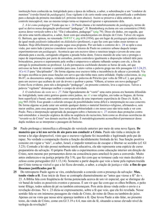 instituição bem conhecida na Antigüidade para a época da infância, a saber, a subordinação a um ―condutor de
     meninos‖ (versão literal de paidagogós). Esse vigilante é de certo modo uma prisão personificada e ambulante
     para a duração da primeira mocidade (cf. próximo item abaixo). Assim se preserva a idéia anterior, de um
     controle inescapável, mas ao mesmo tempo torna-se impossível ignorar o aprazamento dela.
         2. A lei como pedagoga? Vendo que no v. 24 Paulo chama a lei metaforicamente de paidagogós, termo do
     qual se deriva nossa designação profissional ―pedagogo‖, H. Brandenburg exclama em seu comentário (1964)
     acerca desse versículo sobre a lei: ―Ela é educadora, pedagoga!‖ (pág 79). Disso ele deduz, em seguida, que
     ela teria uma tarefa educativa, a saber, fazer com que amadureçamos em direção de Cristo. Talvez ele seguiu
     G. Bertram, que opinou, no renomado ThWNT V, pág 619 (1954), que em lugar de paidagogós poderia constar
     de igual modo paideutés (educador) ou didáskalos (professor), o que faz com que todos esses termos se
     fundam. Hoje dificilmente um exegeta segue essa proposta. Por um lado o contexto do v. 24 se opõe a essa
     visão, por outro lado é preciso considerar como os leitores de Paulo no contexto urbano daquele tempo
     experimentavam um paidagogós. Acontecia que um escravo idoso e ranzinza tangia o jovem de uma casa
     abastada para a escola, carregando ofegante a pesada bolsa deste. Estava munido de uma vara e protegia o
     rapaz de importunações por parte de estranhos, porém controlava igualmente a disposição infantil dele para
     brincadeiras, puxava-o asperamente pela orelha e empurrava-o adiante ralhando sempre com ele, a fim de
     entregá-lo pontualmente ao professor. Lá ele permanecia cochilando durante as horas de aula, até que
     estivesse na hora de retomar o caminho para casa. Lutero verteu a palavra grega nas três passagens Gl 3.24,25;
     1Co 4.15 para ―disciplinador‖. De forma alguma esse escravo tinha a incumbência de educar a juventude. Via
     de regra escolhia-se para essas funções um servo que não tinha mais outra utilidade. Oepke colecionou, às pág
     86-87, os documentos antigos, relatando também as palavras de Péricles (por volta de 500 a.C.), que gritou
     para um escravo que acabara de cair da árvore e quebrar a perna: ―Olhem, aí temos um novo pedagogo!‖
     Como ficou evidente, para nós a designação ―pedagogo‖, no presente contexto, leva a equívocos. Talvez a
     palavra ―vigilante‖ demarque melhor o campo de atividade.
         3. O simbolismo da veste no v. 27. Falar figuradamente de ―vestir‖ uma outra pessoa era bastante difundido
     na Antigüidade, tanto entre gentios quanto entre judeus, no AT e nas religiões, em todas as línguas, de forma
     bem superficial e banal, mas também como expressão de uma importante experiência de Deus (A. Kehl, X,
     pág 945-1024). Esse grande e colorido estoque de possibilidades torna difícil a interpretação no caso concreto.
     De forma alguma se pode catar um sentido qualquer dentre o material histórico-religioso, afirmando-o, sem
     maior análise, para essa passagem. Isso seria pura arbitrariedade e em nosso caso não teria nada a ver com
     Paulo. Para a interpretação apropriada da passagem sobre o batismo no v. 27 existem duas proteções contra
     mal-entendidos: a inserção orgânica da idéia na seqüência do raciocínio, bem como as diversas ocorrências de
     ―revestir-se de Cristo‖ nos demais escritos de Paulo. É metodologicamente aconselhável permanecer dessa
     dupla moldura ao se interpretar a passagem do batismo.

24   Paulo prolonga e intensifica a afirmação do versículo anterior por meio de uma nova figura. De
   maneira que a lei nos serviu de aio para nos conduzir a Cristo. Paulo não tinha a intenção de
   tornar a lei algo desprezível, visto que o escravo-vigilante foi incumbido e legitimado pelo pai do
   rapaz. Na verdade a comparação ilustra a função decididamente limitada da lei. Sua função positiva
   consiste em vigiar a ―nós‖, a saber, Israel, e impedir tentativas de escapar e libertar-se sozinho (cf. Gl
   3.23). Contudo a lei não possui nenhuma tarefa educativa, ela não representa uma espécie de curso
   preparatório da salvação. O próprio Paulo não a experimentou como educação interior em direção de
   Cristo, nem mesmo por permanentes dores na consciência para amolecê-lo para a conversão. Muito
   antes endureceu-o na justiça própria (Fp 3.9), que fez com que se tornasse cada vez mais decidido e
   zeloso como perseguidor (Gl 1.13,14). Somente a partir daquilo que veio a lume pela ruptura trazida
   por Cristo torna-se visível o que a lei ficou devendo, a saber, a criação de justiça e vida: a fim de que
   fôssemos justificados por fé.
25 Do retrospecto Paulo agora se vira, estabelecendo a conexão com a presença da salvação: Mas,
   tendo vindo a fé. Esse início de frase se contrapõe diametralmente ao ―antes que viesse a fé‖ do v.
   23. A Bíblia fala com freqüência de forma potenciada acerca de um vir especial, que se distingue do
   vir banal de todos os possíveis eventos e pessoas. É um vir que faz com que os olhos brilhem, o peito
   tome fôlego, todos saltem de pé ou também estremeçam. Pois atrás dessa vinda estão o envio e a
   revelação divinas. No v. 23 dizia-se expressamente, sobre a fé que veio, que ela foi revelada. Nesse
   sentido fala-se em inúmeras passagens da vinda de Cristo, do reino de Deus ou também do juízo.
   Apenas cai na vista que nessa série apareça também a fé. Que levou Paulo a não falar, no presente
   texto, da vinda de Cristo, como em Gl 3.19 e 4.4, mas sim da fé, situando-a nesse elevado nível da
   teologia da revelação?
 