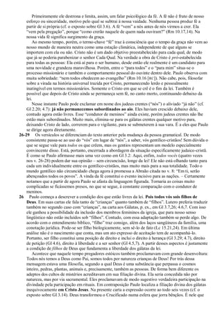 Primeiramente ele destrona e limita, assim, um falar psicológico da fé. A fé não é fruto de nosso
    esforço ou sinceridade, motivo pelo qual se subtrai à nossa vaidade. Nenhuma pessoa produz fé a
    partir de si própria (cf. o exposto sobre Gl 3.6). A fé ―vem‖ a nós antes de nós virmos a crer. Ela
    ―vem pela pregação‖, porque ―como crerão naquele de quem nada ouviram?‖ (Rm 10.17,14). Na
    nossa vida fé significa surgimento da graça.
        Ao mesmo tempo, porém, o termo-chave ―fé‖ traz à consciência que o tempo da graça não vem ao
    nosso mundo de maneira neutra como uma estação climática, independente de que alguns se
    importem com ela ou não. Cristo não é um dado objetivo preestabelecido para cada qual, de modo
    que já se poderia parabenizar o senhor Cada Qual. Na verdade a obra de Cristo é pró-estabelecida
    para todas as pessoas: Ela está aí para o ser humano, desde então ele realmente é um candidato para
    uma novidade e grandeza maravilhosa. Porém, entre o ―para todos‖ e o ―para mim‖ situa-se o
    processo missionário e também o comportamento pessoal do ouvinte dentro dele. Paulo observa com
    muita sobriedade: ―nem todos obedecem ao evangelho‖ (Rm 10.16 [RC]). Não cabe, pois, filosofar
    sobre a virada na história universal trazida por Cristo, permanecendo lerdo e pessoalmente
    inatingível em termos missionários. Somente o Cristo em que se crê é o fim da lei. Também é
    possível que depois de Cristo ainda se permaneça sem fé, no canto morto, continuando debaixo da
    lei.
        Nesse instante Paulo pode exclamar em nome dos judeus crentes (―nós‖) o aliviado ―já não‖ (cf.
    Gl 2.20; 4.7): já não permanecemos subordinados ao aio. Eles haviam crescido debaixo dele,
    contudo agora estão livres. Esse ―condutor de meninos‖ ainda existe, porém judeus crentes não lhe
    estão mais subordinados. Muito mais, elimina-se para os gálatas crentes qualquer motivo para,
    deixando Cristo de lado, correrem para o vigilante, para se submeterem à sua vara. É a eles que Paulo
    se dirige agora diretamente.
26-29 Os versículos se diferenciam do texto anterior pela mudança da pessoa gramatical. De modo
    consistente passa-se ao uso do ―vós‖ em lugar de ―nós‖, a saber, vós gentílico-cristãos! Sem dúvida o
    que se segue vale para todos os que crêem, mas os gentios representam um modelo especialmente
    convincente disso. Está, portanto, encerrada a abordagem da situação especificamente judaico-cristã.
    É como se Paulo afirmasse mais uma vez como em Gl 3.2: Aqui, enfim, todos vocês (quatro vezes
    nos v. 26-28) podem dar sua opinião – sem circuncisão, longe da lei! Ele não está olhando tanto para
    cada um individualmente entre os gentílico-cristãos, mas muito mais para a sua totalidade. Todo o
    mundo gentílico não circuncidado chega agora à promessa a Abraão citada no v. 8: ―Em ti, serão
    abençoados todos os povos‖. A vinda da fé constitui o evento incisivo para as nações. – Certamente
    notamos que a partir de agora Paulo se afasta da linguagem figurada. Tornaria as coisas muito
    complicadas se ficássemos presos, no que se segue, à constante comparação com o condutor de
    meninos.
26 Paulo começa a descrever a condição dos que estão livres da lei. Pois todos vós sois filhos de
    Deus. Em suas cartas ele fala tanto de ―crianças‖ quanto também de ―filhos‖. Lutero preferia traduzir
    também no segundo caso com ―crianças‖, na carta aos Gálatas, p. ex., em Gl 3.7,26; 4.6,7. Com isso
    ele ganhou a possibilidade da inclusão dos membros femininos da igreja, que para nosso senso
    lingüístico não estão incluídos sob ―filhos‖. Contudo, com essa adaptação também se perde algo. De
    acordo com o entendimento bíblico, ―filho‖ traz consigo, além dos laços sangüíneos da família, uma
    conotação jurídica. Pode-se ser filho biologicamente, sem sê-lo de fato (Lc 15.21,24). Em última
    análise não é o nascimento que conta, mas um ato expresso de aceitação tem de acompanhá-lo.
    Portanto, ser filho constitui uma posição de direito e inclui o direito à herança (Gl 3.29; 4.7), direito
    de petição (Gl 4.6), direito à liberdade e a ser senhor (Gl 4.5,7). A partir desses aspectos é justamente
    a condição de filhos de Deus que fundamenta a liberdade dos gálatas da lei.
        Acontece que naquele tempo pregadores estóicos também proclamavam com grande desenvoltura:
    Todos nós temos a Deus como Pai, somos todos por natureza crianças de Deus! Por trás dessa
    mensagem estava uma filosofia, segundo a qual Deus é uma substância que perpassa o cosmos
    inteiro, pedras, plantas, animais e, precisamente, também as pessoas. De forma bem diferente os
    adeptos dos cultos de mistérios acreditavam em sua filiação divina. Ela seria concedida não por
    natureza, mas por via sacramental. Eles proclamavam de modo sugestivo verdadeira participação na
    divindade pela participação em rituais. Em contraposição Paulo localiza a filiação divina dos gálatas
    inequivocamente em Cristo Jesus. Na presente carta a expressão ocorre ao todo seis vezes (cf. o
    exposto sobre Gl 3.14). Deus transformou o Crucificado numa esfera que jorra bênçãos. É nele que
 