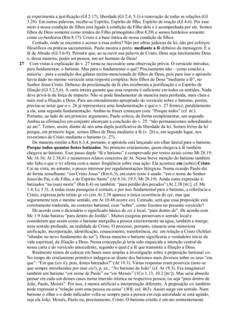 se experimenta a justificação (Gl 2.17), liberdade (Gl 2.4; 5.1) e renovação de todas as relações (Gl
   3.28). Em outras palavras, recebe-se Espírito, Espírito de filho, Espírito de oração (Gl 4.6). Por esse
   meio a nossa condição de filhos está ligada à condição de Filho dele e é acompanhada por ele. Somos
   filhos de Deus somente como irmãos do Filho primogênito (Rm 8.29) e somos herdeiros somente
   como co-herdeiros (Rm 8.17). Cristo é a base ôntica de nossa condição de filhos.
       Contudo, onde se encontra o acesso a essa esfera? Não por obras judaicas da lei, não por esforços
   filosóficos ou práticas sacramentais. Paulo mostra a porta: mediante a fé debaixo da mensagem. É a
   fé de Abraão (Gl 3.6-9): Permitir que, ao se ouvir sua palavra de Cristo, Deus seja inteiramente Deus
   e, dessa maneira, poder ser pessoa, um ser humano de Deus!
27 Com vistas à explicação do v. 27 torna-se necessário uma observação prévia. O versículo introduz,
   para fundamentar, o batismo. Mas para o fundamentar o quê? Precisamente não – como conclui a
   maioria – para a condição dos gálatas recém-mencionada de filhos de Deus, pois para isso o apóstolo
   havia dado no mesmo versículo uma resposta completa: Sois filhos de Deus ―mediante a fé‖, no
   Senhor Jesus Cristo. Debaixo da proclamação da fé eles receberam a justificação e o Espírito de
   filiação (Gl 3.2,5,6). A carta inteira garante que essa resposta é suficiente em todos os sentidos. Nada
   deve privá-la da força de impacto. Não se pode fundamentar de maneira mais profunda, mais clara e
   mais real a filiação a Deus. Para um entendimento apropriado do versículo sobre o batismo, porém,
   precisa-se notar que o v. 26 já representava uma fundamentação e que o v. 27 fornece, paralelamente
   a ela, uma segunda fundamentação. Ambas as frases começam com: ―Porque todos‖ (cf. RC).
   Portanto, ao lado de um primeiro argumento, Paulo coloca, de forma complementar, um segundo.
   Ambas as afirmações em conjunto alicerçam a conclusão do v. 25: ―não permanecemos subordinados
   ao aio‖. Temos, assim, diante de nós uma dupla justificativa da liberdade da lei. Somos livres da lei
   porque, em primeiro lugar, somos filhos de Deus mediante a fé (v. 26) e, em segundo lugar, nos
   revestimos de Cristo mediante o batismo (v. 27).
       De maneira similar a Rm 6.3,4, portanto, o apóstolo está lançando um olhar lateral para o batismo.
   Porque todos quantos fostes batizados. No primeiro cristianismo, quem chegava à fé também
   chegava ao batismo. Esse passo duplo ―fé e batismo‖ é comprovado por textos axiais como Mt 28.19;
   Mc 16.16; At 2.38,41 e numerosos relatos concretos de At. Nessa breve menção do batismo também
   não falta o que o NT afirma com a maior freqüência sobre essa ação: Ela acontece em (sobre) Cristo.
   Cai na vista, no entanto, o pouco interesse por regulamentações litúrgicas. Numa ocasião Paulo diz
   de forma semelhante: ―em Cristo Jesus‖ (Rm 6.3), em outro texto é usado: ―em o nome do Senhor
   Jesus/do Pai, e do Filho, e do Espírito Santo‖ (At 8.16; 19.5; Mt 28.19). Ainda outra expressão é:
   batizados ―na (sua) morte‖ (Rm 6.4) ou também: ―para perdão dos pecados‖ (At 2.38 [ RC], cf. Mc
   1.4; Lc 3.3). A todas essas passagens é comum, e por isso fundamental para o batismo, a referência a
   Cristo, expressa pelo termo gr eis (em At 2.38 aparece a única ocorrência de epi, mas que
   seguramente tem o mesmo sentido, em At 10.48 ocorre en). Contudo, será que essa preposição está
   corretamente traduzida, no contexto batismal, com ―sobre‖, como fizemos no presente versículo?
       De acordo com o dicionário o significado básico de eis é local, ―para dentro de‖. De acordo com
   Mc 1.9 João batizou ―para dentro do Jordão‖. Muitos exegetas preservam o sentido local e
   consideram que assim como o batismo mergulha a pessoa exteriormente na água, também a imerge,
   num sentido profundo, na realidade de Cristo. O processo, portanto, causaria uma misteriosa
   unificação, incorporação, identificação, renascimento, transferência, etc. em relação a Cristo (Schlier:
   ―afundar no novo fundamento do ser‖). Dessa maneira o batismo significaria o verdadeiro início da
   vida espiritual, da filiação a Deus. Nessa concepção já teria sido esquecida a intenção central de
   nossa carta e do versículo antecedente, segundo o qual é a fé que transmite a filiação a Deus.
       Realmente temos de colocar em bases mais amplas a investigação sobre a preposição batismal eis.
   No tempo do cristianismo primitivo indagava-se diante dos batismos mais diversos sobre os seus ―em
   que‖: ―Em que (eis ti), pois, fostes batizados?‖ (At 19.3). Várias respostas eram possíveis (note-se
   que sempre introduzidas por esse eis!), p. ex., ―No batismo de João‖ (cf. At 19.3). Era imaginável
   também um batismo ―em nome de Paulo‖ ou ―em Moisés‖ (1Co 1.13; 10.2 [RC]). Mas seria absurdo
   pensar em cada um desses casos numa imersão mística na respectiva pessoa, ou seja ―para dentro de
   João, Paulo, Moisés‖. Por isso, é menos artificial a interpretação diferente. A preposição eis também
   pode expressar a ―relação com uma pessoa ou coisa‖ (WB, col. 463). Assim surge um sentido. Num
   batismo o olhar e o dedo indicador volta-se sempre para a pessoa em cuja autoridade se está agindo,
   seja ela João, Moisés, Paulo ou, precisamente, Cristo. O batismo cristão é um ato eminentemente
 