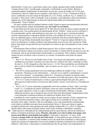 demonstrativo. O que crê e o que batiza, juntos com a igreja, apontam numa nitidez desejável
   ―em/para Jesus Cristo‖, reconhecendo, nomeando e confessando-o como Senhor. Batismo é
   testemunho público fundamental. Os batizandos invocavam o nome do Senhor (At 22.16), para
   continuarem a fazê-lo sempre de novo durante a vida inteira (1Co 1.2 etc.). O batismo de João já
   estava combinado com uma oração do batizando (Lc 3.21). Porém, conforme Tg 2.7, também era
   invocado o ―bom nome‖ sobre o batizando. Esse é, portanto, o procedimento central num batismo:
   Alguém que crê diz publicamente na força do Espírito Santo diante de testemunhas e com
   testemunhas: ―Jesus é Senhor!‖ .
      Até aqui o quadro geral de qualquer batismo cristão. Segue-se agora uma interpretação adicional
   desse acontecimento, apenas testemunhada aqui: de Cristo vos revestistes.
      O que Paulo tem em mente nessa figura? H. D. Betz fala em nome de muitos exegetas quando ele
   a entende como ―um acontecimento de transformação divina‖ (Schlier: ―entrar na nova existência‖).
   Em contraposição, porém, cabe lembrarmos mais uma vez o fato de que o versículo precedente
   vinculou expressamente a entrada na filiação de Deus e na realidade de Cristo ao vir a crer. Isso não
   deve ser reprimido agora, a fim de atribuir somente ao batismo uma força transformadora do ser.
   Portanto: Em que Paulo está pensando nessa figura? ―Vestir-se‖ ocupa um espaço definido no seu
   acervo de ilustrações. O campo semântico está representado com cerca de vinte ocorrências. Nada
   parece mais lógico do que permitir que ele próprio nos mostre no que está pensando ao usar o termo
   (cf. opr 3).
      Primeiramente falta em Paulo a nítida forma passiva: Sois ou fostes vestidos com Cristo. No
   entanto, deveríamos esperar essa forma se nesse revestimento se tratasse não de um agir por parte do
   ser humano, mas de um acontecimento transformador no ser humano. Pelo contrário, encontramos
   sempre de novo em Paulo o ativo revestir-se a si mesmo. Examinamos esse ponto em quatro
   exemplos:
     • Rm 13.14: ―Revesti-vos do Senhor Jesus Cristo‖. O contexto diz claramente o que Paulo na
        realidade tem em mente: Consentir com uma vida sob o senhorio de Cristo, realizando as obras
        do amor (v. 8-10) e largando as obras das trevas (v. 12-14). Nisso percebemos um afunilamento
        para o convívio dentro da comunidade: ―que vos ameis uns aos outros‖ (v. 8; cf. o versículo
        seguinte).
     • Ef 4.20-32 começa igualmente com uma lembrança enfática do modelo Cristo. A ela se
        acrescenta: ―Despojai-vos do velho homem…, renovai-vos no espírito e entendimento e revesti-
        vos do novo homem!‖ A continuação a partir do v. 25 penetra novamente de maneira muito
        prática na organização moral do cotidiano, novamente com nítido peso para a ética comunitária.
     • Ef 6.11-17 exorta novamente para o vestir-se, agora porém dirigido bem para fora, para a
        aprovação do cristão na luta e no serviço no lado exterior. Assim a veste torna-se a ―armadura de
        Deus‖.
     • Em Cl 3.8-17 a nova vestimenta é equiparada com Cristo somente no final: ―tudo e em todos
        Cristo‖ (v. 11 [tradução do autor]). Entretanto, como nos outros exemplos Paulo também aqui
        nem sequer relaciona o vestir-se a algo extremamente interiorizado e abstrato, a um agir
        subjacente de Deus, mas à entrada do que crê em Cristo num determinado comportamento ético,
        à sua submissão voluntariosa debaixo do senhorio do Senhor Jesus Cristo.
      A metáfora do vestir-se pode ser usada, em sua origem, de duas maneiras. Existe o primeiro uso
   de uma vestimenta numa hora solene, como ingresso numa nova comunhão de serviço. Esse
   momento seria, então, o batismo. Não em contradição a isso, mas sensatamente correlacionada,
   existe depois a múltipla renovação desse acontecimento básico. É disso que tratam os quatro
   exemplos referidos das cartas paulinas (de modo análogo também Hb 12.1 e 1Pe 2.1). Batismo e
   decisão diária estão numa correlação íntima, assim como confissão e fidelidade à confissão.
28 Paulo descreve a liberdade da lei, fundamentada pela fé e pelo batismo, através da referência à
   prática comunitária da primeira igreja. Dessarte, não pode (mais) haver judeu nem grego; nem
   escravo nem liberto; nem homem nem mulher (―masculino e feminino‖, cf. nota c sobre
   tradução); porque todos vós sois um em Cristo Jesus. A circunstância de que conforme o estilo
   textual, o conteúdo e o contexto Paulo também escreve de modo bem semelhante a outras igrejas,
   sugere que estamos nos deparando com um texto padrão da doutrina comunitária do cristianismo
   primitivo. Além disso, a observação é corroborada pelo fato de que Paulo cita conjuntamente os
 