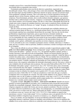 exemplos escravo/livre e masculino/feminino (tensão social e de gênero), embora ele não tenha
necessidade deles no argumento mais restrito.
   Formulações padronizadas como essa têm de abreviar e generalizar, requerendo uma
decodificação sensata. Nisso, cabe proteger a frase contra mal-entendidos. Não pode (mais) haver, o
que não tenta negar que haja também as diferenças naturais na igreja e que por isso possam surgir
certos problemas a qualquer momento. Não é sem razão que os escritos apostólicos exortam em
separado idosos, jovens, homens, mulheres, pais, crianças, livres e dependentes em suas relações
recíprocas. Nessa formulação, portanto, não se oculta nenhum elemento anárquico, que quisesse
derrubar todas as diferenciações existentes. Tampouco a exclamação: todos vós sois um proclama
uma cultura unitária e um ser humano unitário. Ela não se volta contra a pluralidade decorrente da
criação nem contra a riqueza de caminhos históricos, nem contra a centena de flores coloridas que
florescem, e têm o direito de florescer, no ―campo‖ da igreja. A redenção de Deus não devasta a
criação de Deus.
   Que diz a frase em termos positivos? Paulo não está apontando para realidades abstratas que
valessem somente diante de Deus (p. ex., justificação perante Deus), mas faz lembrar amostras da
concretização espiritual nas comunidades domiciliares do seu tempo. Para isso ele cita três áreas
problemáticas singularmente importantes, para as quais haviam se formado modelos de
comportamento no mundo envolvente que também tentavam interferir na comunidade. Quem, porém,
vive na comunidade de Cristo, também tem certa noção de que esses poderes cotidianos foram
destronados. Justamente a devoção judaica à lei apoiava-se de maneira determinante em raça,
condição social e gênero, sublimando essas questões em termos religiosos como paredes (Ef
2.14,15), elevando-as até o céu e tornando-as princípios eternos. Contudo, onde Jesus é o Senhor e
onde, por isso, se realiza o amor ao próximo, também as estruturas e normas sociológicas não deixam
de ser atingidas.
   Para o curso da reflexão na carta aos Gálatas o primeiro exemplo é especialmente palpável: não
pode (mais) haver judeu nem grego. Nessa contraposição ―grego‖ simplesmente significa um termo
coletivo para não-judeus = ―gentios‖ (cf. BLH, VFL) . Na oposição de judeus e gentios, porém, é
trazida à presença a mais radical divisão da humanidade. Mesmo um homem gentílico que havia
passado para o judaísmo com todas as conseqüências não a superava realmente. Ainda lhe faltava, ao
contrário dos judeus natos, a descendência física de Abraão. Por isso também não era beneficiado,
conforme a doutrina judaica, pelos méritos do patriarca. Permanecia dependente exclusivamente de
seus próprios méritos. Contudo a redenção por intermédio de Cristo também liberta o ser humano
dessas cercas e dos resquícios subterrâneos de inimizade relacionados com ela. Ela exerce o efeito de
uma verdadeira obra de unificação entre as pessoas. Por essa razão Paulo jubila em Rm 10.12: ―não
há distinção entre judeu e grego‖ e em Gl 5.6 (cf. 1Co 7.19): ―em Cristo Jesus, nem a circuncisão,
nem a incircuncisão têm valor algum‖. Conforme Gl 2.3, p. ex., o grego Tito não foi constrangido
pelos veneráveis apóstolos originários em Jerusalém a se circuncidar. Em Antioquia o judeu Pedro
costumava tomar as refeições em conjunto com os gentios (Gl 2.12), pois o reino de Deus não
consiste de comer e beber (Rm 14.17). Cada um considerava o outro mais alto que a si próprio.
Competiam entre si na negação de si mesmo. Em cada ocasião adaptava-se um, depois o outro. Em
decorrência, uma vez são os judeus os citados por primeiro, como aqui, e em Cl 3.11 são os gregos.
Em nenhum caso um dos lados era perdedor, porém sempre perdia a lei, e em nenhum caso um ser
humano era o vencedor, porém sempre vencia somente Cristo.
   O segundo exemplo: não pode (mais) haver… nem escravo nem liberto. Quando um escravo
gentílico se tornava propriedade de um judeu, esse o transformava pela circuncisão num prosélito
(membro da comunidade sinagogal). Apesar disso ele somente era aceito plenamente em termos
religiosos enquanto seu senhor não tivesse, por esse ato, prejuízo econômico. Para ele o serviço ao
seu senhor tinha de ter preferência ao culto a Deus. Em contraposição, na comunidade domiciliar
cristã, um escravo se sentia como um ―liberto (alforriado) do Senhor‖, assim como seu proprietário
se confessava como um ―escravo de Cristo‖ (1Co 7.22; Cl 4.1). Dele também se esperava que
encontrasse o escravo ―como irmão amado‖ ( NVI) e o acolhesse como a um apóstolo (Fm 16,17). Em
decorrência também é imaginável que um escravo se tornasse, p. ex., dirigente da igreja.
   Esse é, no entanto, um caso hipotético. O serviço de liderança obviamente também exigia
capacidades naturais e espirituais. Quem era instalado como presbítero, viesse ele do segmento dos
cidadãos livres ou dos escravos, tinha de ser conhecido como uma pessoa que, p. ex., controla as suas
 