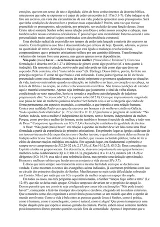emoções, que tem um senso de tato e dignidade, além de bons conhecimentos da doutrina bíblica,
uma pessoa que sabe se expressar e é capaz de ceder em acordos (cf. 1Tm 3.1-7). Cabe indagar se de
fato um escravo, em vista das circunstâncias de sua vida, poderia apresentar esses pressupostos. Será
que tinha condições de desenvolver e praticar essas capacidades? Porém, uma vez que tivesse
preenchido os pressupostos, não poderia, por princípio, ser excluído de uma função dessas. Jesus
Cristo não é somente Senhor sobre nossa relação com Deus e sobre nossos corações e cabeças, mas
também sobre nossas estruturas eclesiásticas. É possível que uma mentalidade fraterno-sororal e uma
personalidade muito amável sejam combinadas com desobediência estrutural.
    Uma abolição radical da escravidão nos tempos de então teria lançado a maioria dos escravos na
miséria. Com freqüência esse fato é desconsiderado por críticos de hoje. Quando, ademais, se pensa
na quantidade de terror, destruição e traição que está ligada a mudanças revolucionárias,
compreendemos que o primeiro cristianismo trilhou por um caminho diferente. Transformações
violentas não tornam livre uma pessoa, mas geram apenas novas dependências.
    Não pode (mais) haver… nem homem nem mulher (―masculino e feminino‖). Com essa
formulação é descrita em Gn 1.27 a diferença de gênero como algo positivo (cf. a nota quanto à
tradução). Ela remonta à criação, motivo pelo qual não pode ser tida como algo que deve ser
superado. Pelo contrário, ela é ―material do amor‖ (G. Ebeling). Dessa dádiva, porém, foi feito um
princípio negativo. É como tal que Paulo o está enfocando. Como judeu rigoroso na lei ele havia
presenciado como essa diferença avançou de modo onipotente e governava agudamente as situações
da vida, tanto no matrimônio quando na educação, no trabalho e no lazer, no coração e na cabeça, na
leitura da Bíblia e na oração, no culto e relacionamento com Deus. Não temos condições de estender
aqui o material concernente. Apenas seja lembrado que justamente o sinal da velha aliança,
condicionado ao sexo masculino, havia se tornado a orgulhosa autodesignação do judaísmo
propriamente dito: ―a circuncisão‖ (cf. o exposto sobre Gl 2.8). Com que impressionante magnitude
isso passa de lado de mulheres judaicas devotas! Ser homem veio a ser a categoria que cindiu de
forma permanente, em aspectos essenciais, a comunhão, e que impediu a uma relação humana.
Contra essa realidade Paulo era capaz de escrever aos homens e às mulheres cristãs na Galácia:
―todos quantos fostes batizados‖ (v. 27) e em 1Co 11.11,12 proclamar o programa de contraste: ―No
Senhor, todavia, nem a mulher é independente do homem, nem o homem, independente da mulher.
Porque, como provém a mulher do homem, assim também o homem é nascido da mulher; e tudo vem
de Deus.‖ Compare-se igualmente em 1Co 7.3,4 a formulação cuidadosa da igualdade de direitos.
    A frase: ―Não pode (mais) haver‖ em relação à questão da mulher deve ser lida como uma frase
formulada a partir da experiência do primeiro cristianismo. Em primeiro lugar as igrejas cuidavam de
um tesouro inexaurível de experiências com o Senhor terreno, o qual estava diante delas na forma da
tradição sobre Jesus. Sua atitude em relação à mulher, que causou escândalo público, tinha de ter o
efeito de detonar reações múltiplas em cadeia. Em segundo lugar, era fundamental o primeiro e
sempre novo cumprimento de Jl 2.28-32 (At 2.17,18; cf. Rm 10.12,13; Gl 3.2): Deus concedeu seu
Espírito a todos os grupos sociais. Em decorrência, atuavam conjuntamente nas igrejas homens e
mulheres como colaboradores (Fp 4.3; Rm 16.3), pregadores (1Co 11.4,5), mestres (At 18.26) e
dirigentes (1Co 16.19; essa não é uma referência direta, mas permite uma dedução aproximada).
Homens e mulheres sabiam que herdavam em conjunto a vida eterna (1Pe 3.7).
    É óbvio que nem sempre isso transcorria com a mesma facilidade com que se declara essa
verdade. Como mostram os textos dos evangelhos acima indicados, já ocorreram problemas com isso
no círculo dos primeiros discípulos do Senhor. Manifestaram-se mais tarde dificuldades sobretudo
em Corinto. Não é por nada que em 1Co a questão da mulher ocupa um espaço tão amplo.
    Em todos os casos, nas três perguntas aqui mencionadas, o Senhor ―lançou fogo sobre a terra‖ (Lc
12.49), que não se deixa mais apagar. Cristãos tampouco deveriam ter o propósito de apagá-lo.
Devem permitir que seu convívio seja configurado por essas três exclamações ―Não pode (mais)
haver!‖, começando a fazê-las irromper dos corações e cérebros, chegando até às ordens exteriores.
Que a maneira como eles organizam a convivência possa tornar-se um modelo que abre o apetite do
mundo envolvente: Como a vida é bela entre as pessoas quando Jesus é Senhor, como é prática,
como é humana, como é aconchegante, como é natural, como é alegre! Que possa transparecer uma
fração daquilo pelo que espera o ansioso gemido da criatura. Porém, cabem nesse contexto também
posicionamentos diretos perante questões sociais fora da comunidade. Apenas é importante que a
 
