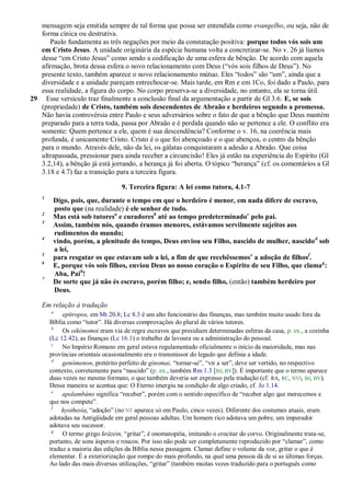 mensagem seja emitida sempre de tal forma que possa ser entendida como evangelho, ou seja, não de
   forma cínica ou destrutiva.
      Paulo fundamenta as três negações por meio da constatação positiva: porque todos vós sois um
   em Cristo Jesus. A unidade originária da espécie humana volta a concretizar-se. No v. 26 já líamos
   desse ―em Cristo Jesus‖ como sendo a codificação de uma esfera de bênção. De acordo com aquela
   afirmação, brota dessa esfera o novo relacionamento com Deus (―vós sois filhos de Deus‖). No
   presente texto, também aparece o novo relacionamento mútuo. Eles ―todos‖ são ―um‖, ainda que a
   diversidade e a unidade pareçam entrechocar-se. Mais tarde, em Rm e em 1Co, foi dado a Paulo, para
   essa realidade, a figura do corpo. No corpo preserva-se a diversidade, no entanto, ela se torna útil.
29 Esse versículo traz finalmente a conclusão final da argumentação a partir de Gl 3.6. E, se sois
   (propriedade) de Cristo, também sois descendentes de Abraão e herdeiros segundo a promessa.
   Não havia controvérsia entre Paulo e seus adversários sobre o fato de que a bênção que Deus mantém
   preparado para a terra toda, passa por Abraão e é perdida quando não se pertence a ele. O conflito era
   somente: Quem pertence a ele, quem é sua descendência? Conforme o v. 16, na coerência mais
   profunda, é unicamente Cristo. Cristo é o que foi abençoado e o que abençoa, o centro da bênção
   para o mundo. Através dele, não da lei, os gálatas conquistaram a adesão a Abraão. Que coisa
   ultrapassada, pressionar para ainda receber a circuncisão! Eles já estão na experiência do Espírito (Gl
   3.2,14), a bênção já está jorrando, a herança já foi aberta. O tópico ―herança‖ (cf. os comentários a Gl
   3.18 e 4.7) faz a transição para a terceira figura.

                                   9. Terceira figura: A lei como tutora, 4.1-7
    1
         Digo, pois, que, durante o tempo em que o herdeiro é menor, em nada difere de escravo,
         posto que (na realidade) é ele senhor de tudo.
    2
         Mas está sob tutoresa e curadoresb até ao tempo predeterminadoc pelo pai.
    3
         Assim, também nós, quando éramos menores, estávamos servilmente sujeitos aos
         rudimentos do mundo;
    4
         vindo, porém, a plenitude do tempo, Deus enviou seu Filho, nascido de mulher, nascido d sob
         a lei,
    5
         para resgatar os que estavam sob a lei, a fim de que recebêssemose a adoção de filhosf.
    6
         E, porque vós sois filhos, enviou Deus ao nosso coração o Espírito de seu Filho, que clama g:
         Aba, Paih!
    7
         De sorte que já não és escravo, porém filho; e, sendo filho, (então) também herdeiro por
         Deus.

    Em relação à tradução
        a
             epítropos, em Mt 20.8; Lc 8.3 é um alto funcionário das finanças, mas também muito usado fora da
        Bíblia como ―tutor‖. Há diversas comprovações do plural de vários tutores.
         b
             Os oikónomoi eram via de regra escravos que presidiam determinadas esferas da casa, p. ex., a cozinha
        (Lc 12.42), as finanças (Lc 16.1) o trabalho da lavoura ou a administração do pessoal.
         c
             No Império Romano em geral estava regulamentado oficialmente o início da maioridade, mas nas
        províncias orientais ocasionalmente era o transmissor do legado que definia a idade.
         d
             genómenon, pretérito perfeito de gínomai, ―tornar-se‖, ―vir a ser‖, deve ser vertido, no respectivo
        contexto, corretamente para ―nascido‖ (p. ex., também Rm 1.3 [BJ, BV]). É importante que o termo aparece
        duas vezes no mesmo formato, o que também deveria ser expresso pela tradução (cf. RA, RC, NVI, BJ, BV).
        Dessa maneira se acentua que: O Eterno imergiu na condição de algo criado, cf. Jo 1.14.
         e
             apolambáno significa ―receber‖, porém com o sentido específico de ―receber algo que merecemos e
        que nos compete‖.
         f
             hyothesía, ―adoção‖ (no NT aparece só em Paulo, cinco vezes). Diferente dos costumes atuais, eram
        adotadas na Antigüidade em geral pessoas adultas. Um homem rico adotava um pobre, um imperador
        adotava seu sucessor.
         g
             O termo grego krázein, ―gritar‖, é onomatopéia, imitando o crocitar do corvo. Originalmente trata-se,
        portanto, de sons ásperos e roucos. Por isso não pode ser completamente reproduzido por ―clamar‖, como
        traduz a maioria das edições da Bíblia nessa passagem. Clamar define o volume da voz, gritar o que é
        elementar. É a exteriorização que rompe do mais profundo, na qual uma pessoa dá de si as últimas forças.
        Ao lado das mais diversas utilizações, ―gritar‖ (também muitas vezes traduzido para o português como
 