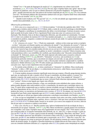 ―clamar‖) no AT faz parte da linguagem de oração (cf. BJ), singularmente nos salmos (mais de 60
  ocorrências, p. ex., Sl 3.5 [BJ]; 18.6; 88.2,14 [BJ]). Por isso, ligar o Espírito Santo com ―gritar‖ não era algo
  incomum no judaísmo, uma vez que os rabinos afirmavam com peculiar freqüência: ―O Espírito Santo
  grita‖, quando tencionavam citar uma palavra da Escritura inspirada por ele (Bill III, pág 275). Em contraste
  com isso: ―Na literatura rabínica não encontramos nenhum texto em que o Espírito Santo fosse relacionado
  à oração de um israelita‖ (Bill III, pág 243).
   h
       Quando Lutero traduziu com ―Pai querido‖ (cf. VFL, BV) fez um adendo que seguramente acerta o
  sentido dessa paternidade, cf, p. ex., 1Jo 3.1; Jo 16.27.

Observações preliminares
    1. Sobre uma nova comparação nos v. 1,2. Calvino já opinou: ―A divisão dos capítulos não é feliz‖. Pois
acontece que a temática anterior desde Gl 3.19 (Qual, então, a razão de ser da lei?) prolonga-se decididamente
em Gl 4. É flagrante a semelhança no encadeamento das idéias e na terminologia. Continua em pauta o prazo
dado ao poder da lei pela vinda no Novo. Igualmente Paulo toma mais uma vez a pessoa jovem como
ilustração. Não obstante, trata-se de duas comparações diferentes, que não podem ser amontoadas. Um tutor
(Gl 4.1) não é um condutor de meninos (Gl 3.24)! Seu mandato pressupõe, p. ex., a morte do pai e está ligado
a consideráveis poderes, enquanto o condutor de meninos assume do pai ainda vivo apenas determinados
serviços de vigilância.
    2. Os ―elementos do cosmos‖. No v. 3 Paulo nos surpreende – embora se deva notar que inclui a si próprio
– ao dizer: ―estávamos servilmente sujeitos aos rudimentos do mundo‖ (―aos elementos do cosmos‖). Tanto no
contexto da temática quanto na comparação com o v. 5 deveríamos esperar: ―estávamos escravizados sob a
lei‖. Como é possível que ele considere judeus devotos em seu serviço à lei como estando ao mesmo tempo a
serviço dos elementos cósmicos? Como os gálatas no século I entenderam o conceito? Abaixo trazemos uma
visão panorâmica sobre o uso extrabíblico do vocábulo, que desencadeou uma ―discussão extraordinariamente
avolumada‖ (E. Schweizer, ensaio, pág 245). De modo especial cabe indicar para a exaustiva coleta do
material por Delling (ThWNT VII, pág 666-687). ―Elementos‖ (stoicheia, sete ocorrências no NT) são
inicialmente partículas mínimas, que se encontram em relação com um todo, ou seja, partes constitutivas
originárias. A elas se pode e se precisa remeter o todo, a fim de poder realmente compreendê-lo e também
manuseá-lo. Rohde informou à pág 169-170 sobre estudos que analisaram os usos distintos do vocábulo de
caso para caso. Aqui as mais importantes áreas de aplicação:
    a. No sentido acima referido, p. ex., as letras constituem os ―elementos‖ do alfabeto. Disso resulta para
―elemento‖ a idéia: o ABC de um objeto, i. é, conhecimentos elementares, saber básico, causas iniciais. É
assim que o termo ocorre em Hb 5.12.
    b. O termo também alcançou eminente significado numa área que ocupou a filosofia grega durante séculos,
qual seja, na explicação de todo o mundo visível: De que é constituído, em última análise, o cosmos? Era
popular a resposta: das quatro matérias originárias terra, água, ar e fogo. Essa acepção de ―elemento‖ é
plausível para 2Pe 3.10,12. Considerando que no nosso versículo Paulo relaciona expressamente ―elementos‖
com ―cosmos‖, forma-se uma ligação que requer uma reflexão.
    c. Como o quarto e supremo elemento, o fogo, era considerado como substância dos corpos celestes, a
palavra podia designar mais tarde também estrelas e constelações, de maneira que a astrologia entrava em
cena. É a partir dessa compreensão que se explica a enorme seriedade com que se demandava a observação
das festas dependentes da lua e do sol. Era somente dessa maneira que o ser humano obedecia aos elevados
poderes dos astros e se encontrava em harmonia com o cosmos, cf. Gl 4.10. No entanto, em vista de Dt 4.19 é
inconcebível que Paulo esteja imputando aqui em Gl 4.3 a todo o judaísmo devotado à lei (!) um culto às
estrelas, ainda que se afirme que alguns judeus praticaram a astrologia (concordando com Sanders, pág 657).
    d. Uma vez que na Antigüidade os astros eram todos venerados como entes com alma, resultou finalmente
o uso da expressão para designar anjos, espíritos, deuses e demônios. Será que essas correlações transparecem
em Cl 2.8,18,20; Gl 4.3? Contudo ainda é incerto se no século I já se usava essa acepção de stoicheia, além do
fato de que aqui os contextos se opõem a essa leitura.
    3. Deus como Aba/Pai no NT. Aba/Pai constitui uma ―palavra fundamental de fé da revelação de Jesus e
testemunho de sua igreja‖ (Schrenk, ThWNT V, pág 985). Basta recordarmos o grande número de ocorrências
nos evangelhos e nas cartas. O próprio Jesus orou regularmente em suas orações ―Pai!‖! Pelo menos é assim
que começam todas as 19 orações transmitidas dele (Schrenk, op. cit., nota 251). A única exceção é o grito na
cruz em Mt 27.46; Mc 15.34, para o qual já existia de antemão a interpelação ―Meu Deus, meu Deus‖, do Sl
22.1. Jesus também autorizou seus discípulos a invocarem a Deus como Pai. É o que consta da instrução sobre
como orar, em Mt 6.9, mas também novamente após a ressurreição, em Jo 20.17: ―Meu Pai e vosso Pai‖. Os
discípulos divulgaram esse nome no processo de missão. Ele não penetrou somente do contexto helenista para
dentro da primeira igreja. As religiões e filosofias helenistas na verdade falavam de Deus como o Pai, mas
com um conteúdo totalmente diferente (cf. a exposição sobre Gl 3.26) e jamais como interpelação na oração.
 