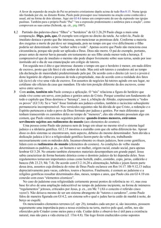 A favor da expansão da oração do Pai no primeiro cristianismo depõe acima de tudo Rm 8.15. Numa igreja
      não fundada por ele, na distante Roma, Paulo pode pressupor esse tratamento na oração como conhecido e
      usual, até na forma de dois idiomas. Aqui em Gl 4.6 temos um comprovante do uso da expressão nas igrejas
      paulinas. Também para o próprio Paulo ―Pai‖ ―era a expressão predominante e autêntica para a oração‖, como
      comprovam as suas cartas (Schrenk, op. cit., pág 1007).

1,2      Partindo das palavras-chave ―filhos‖ e ―herdeiros‖ de Gl 3.26,29 Paulo chega a mais uma
      comparação. Digo, pois, que. O exemplo tem origem no direito da tutela. Ao referi-lo, Paulo de
      imediato destaca o ponto que lhe interessa, sem mencionar as premissas dele. Conforme a maioria
      dos exegetas a morte do pai deve ser imaginada, pois no tempo em que vive dificilmente o filho
      poderia ser denominado como ―senhor sobre o todo‖. Apenas ocorre que Paulo não menciona essa
      circunstância, porque não pode ser aplicada a Deus. Deus não morre. O pai do exemplo, portanto,
      pouco antes de morrer havia passado em testamento ao seu filho ainda menor toda a herança. É
      compreensível que de imediato o menino não pode dispor livremente sobre suas terras, sendo por isso
      instituído até o dia de sua emancipação um colégio de tutores.
          Em seguida nos é dito o que interessa: durante o tempo em que o herdeiro é menor, em nada difere
      de escravo, posto que (de fato) é ele senhor de tudo. Mas está sob tutores e curadores até ao tempo
      (da declaração de maioridade) predeterminado pelo pai. De acordo com o direito (de iure) o jovem é
      dono legatário de objetos e pessoas de toda a propriedade, mas de acordo com a realidade dos fatos
      (de facto) ele vive uma vida de escravo. Em assuntos de negócios há tutores agindo em seu lugar, no
      cotidiano são oficiais da casa que mandam. Ele não tem posição diferente da dos escravos, como
      servo entre servos.
3     Com assim, também nós Paulo começa a aplicação. O ―nós‖ relaciona a figura do herdeiro que
      ainda vive como um servo, com judeus e gentios antes de Cristo. Porque constitui um fundamento de
      todo o capítulo que Deus destinou a ―herança‖, isso é, a bênção de Abraão, expressamente a ―todos
      os povos‖ (Gl 3.8). Se o ―nós‖ fosse limitado aos judaico-cristãos, também o raciocínio subseqüente
      permaneceria incompreensível. Nos versículos seguintes não há dúvida de que Cristo, a redenção e o
      Espírito pertencem a todo o povo de Deus formado por judeus e gentios. Por mais diferentes que
      tenham transcorrido os caminhos deles no tempo de ―menores‖, eles não obstante possuíam algo em
      comum, que Paulo sintetiza nas seguintes palavras: quando éramos menores, estávamos
      servilmente sujeitos aos rudimentos do mundo (aos elementos do cosmos).
          Uma pessoa como Paulo não pensava nem de longe em situar no mesmo nível o sistema legal
      judaico e a idolatria gentílica. Gl 2.15 mostrou a exatidão com que ele sabia diferenciá-las. Apesar
      disso os dois sistemas se encontravam, num aspecto, debaixo do mesmo denominador. Sem dúvida a
      dedicação judaica à lei e a religiosidade gentílica fazem parte da velha era, trabalhando
      necessariamente com os métodos dela. Incansavelmente os rituais judaicos, bem como gentílicos,
      lidam com os rudimentos do mundo (elementos do cosmos). As condições do velho mundo
      determinam os padrões, p. ex., ser homem e ser mulher, origem racial, estado social, para apenas
      lembrar Gl 3.28. No entanto também elementos materiais desempenham um grande papel. Jesus
      sabia caracterizar de forma bastante drástica como o domínio judaico da lei dependia deles. Seus
      regulamentos tornavam importantes coisas como hortelã, endro, cominho, copo, jarras, caldeirão e
      bancos (Mt 23.23; Mc 7.4). De acordo com Cl 2.16,20 a alimentação, bebida e jejum fazem parte
      dessa área, assuntos cuja distância do reino de Deus Paulo esclarece em Rm 14.17. Hb 9.12,13 indica
      depreciativamente para vacas, cabritos, touros e bezerros. Finalmente, é comum ao judaísmo e a
      religiões gentílicas ressaltar determinados dias, meses, tempos e anos, que Paulo cita em Gl 4.10 em
      conexão com esses ―elementos cósmicos‖.
          No caso do judaísmo essa religiosidade certamente possui pontos de referência no AT, mas essa
      base foi alvo de uma ampliação indescritível no tempo do judaísmo incipiente, na forma de inúmeros
      ―regulamentos‖ jeitosos, criticados por Jesus, p. ex., em Mc 7 (Ali o conceito é referido cinco
      vezes!). Não deixava mesmo de ser um sistema abrangente de ―tutores e curadores‖, como Paulo
      falou de maneira figurada em Gl 4.2, um sistema sob o qual o judeu havia caído de manhã à noite, do
      berço ao esquife.
          Os mencionados elementos terrenos (cf. opr 2b), tomados cada um por si, são inocentes, possuem
      seguramente uma importância para a nossa existência na terra, motivo pelo qual, enfim, nos são
      oferecidos pelo Criador como meios para a vida. Cuidar deles e observá-los é útil para a existência
      natural, mas não para a vida eterna (cf. 1Tm 4.8). Tão logo forem enaltecidos como supostos
 