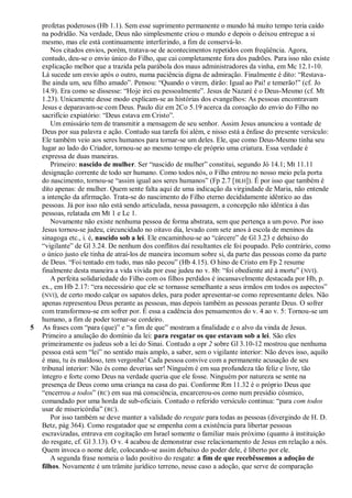profetas poderosos (Hb 1.1). Sem esse suprimento permanente o mundo há muito tempo teria caído
    na podridão. Na verdade, Deus não simplesmente criou o mundo e depois o deixou entregue a si
    mesmo, mas ele está continuamente interferindo, a fim de conservá-lo.
        Nos citados envios, porém, tratava-se de acontecimentos repetidos com freqüência. Agora,
    contudo, deu-se o envio único do Filho, que cai completamente fora dos padrões. Para isso não existe
    explicação melhor que a trazida pela parábola dos maus administradores da vinha, em Mc 12.1-10.
    Lá sucede um envio após o outro, numa paciência digna de admiração. Finalmente é dito: ―Restava-
    lhe ainda um, seu filho amado‖. Pensou: ―Quando o virem, dirão: Igual ao Pai! e temerão!‖ (cf. Jo
    14.9). Era como se dissesse: ―Hoje irei eu pessoalmente‖. Jesus de Nazaré é o Deus-Mesmo (cf. Mt
    1.23). Unicamente desse modo explicam-se as histórias dos evangelhos: As pessoas encontravam
    Jesus e deparavam-se com Deus. Paulo diz em 2Co 5.19 acerca da coroação do envio do Filho no
    sacrifício expiatório: ―Deus estava em Cristo‖.
        Um emissário tem de transmitir a mensagem de seu senhor. Assim Jesus anunciou a vontade de
    Deus por sua palavra e ação. Contudo sua tarefa foi além, e nisso está a ênfase do presente versículo:
    Ele também veio aos seres humanos para tornar-se um deles. Ele, que como Deus-Mesmo tinha seu
    lugar ao lado do Criador, tornou-se ao mesmo tempo ele próprio uma criatura. Essa verdade é
    expressa de duas maneiras.
        Primeiro: nascido de mulher. Ser ―nascido de mulher‖ constitui, segundo Jó 14.1; Mt 11.11
    designação corrente de todo ser humano. Como todos nós, o Filho entrou no nosso meio pela porta
    do nascimento, tornou-se ―assim igual aos seres humanos‖ (Fp 2.7 [ BLH]). É por isso que também é
    dito apenas: de mulher. Quem sente falta aqui de uma indicação da virgindade de Maria, não entende
    a intenção da afirmação. Trata-se do nascimento do Filho eterno decididamente idêntico ao das
    pessoas. Já por isso não está sendo articulada, nessa passagem, a concepção não idêntica à das
    pessoas, relatada em Mt 1 e Lc 1.
        Novamente não existe nenhuma pessoa de forma abstrata, sem que pertença a um povo. Por isso
    Jesus tornou-se judeu, circuncidado no oitavo dia, levado com sete anos à escola de meninos da
    sinagoga etc., i. é, nascido sob a lei. Ele encaminhou-se ao ―cárcere‖ de Gl 3.23 e debaixo do
    ―vigilante‖ de Gl 3.24. De nenhum dos conflitos daí resultantes ele foi poupado. Pelo contrário, como
    o único justo ele tinha de atraí-los de maneira incomum sobre si, da parte das pessoas como da parte
    de Deus. ―Foi tentado em tudo, mas não pecou‖ (Hb 4.15). O hino de Cristo em Fp 2 resume
    finalmente desta maneira a vida vivida por esse judeu no v. 8b: ―foi obediente até à morte‖ ( NVI).
        A perfeita solidariedade do Filho com os filhos perdidos é incansavelmente destacada por Hb, p.
    ex., em Hb 2.17: ―era necessário que ele se tornasse semelhante a seus irmãos em todos os aspectos‖
    (NVI), de certo modo calçar os sapatos deles, para poder apresentar-se como representante deles. Não
    apenas representou Deus perante as pessoas, mas depois também as pessoas perante Deus. O sofrer
    com transformou-se em sofrer por. É essa a cadência dos pensamentos do v. 4 ao v. 5: Tornou-se um
    humano, a fim de poder tornar-se cordeiro.
5   As frases com ―para (que)‖ e ―a fim de que‖ mostram a finalidade e o alvo da vinda de Jesus.
    Primeiro a anulação do domínio da lei: para resgatar os que estavam sob a lei. São eles
    primeiramente os judeus sob a lei do Sinai. Contudo a opr 2 sobre Gl 3.10-12 mostrou que nenhuma
    pessoa está sem ―lei‖ no sentido mais amplo, a saber, sem o vigilante interior: Não deves isso, aquilo
    é mau, tu és maldoso, tem vergonha! Cada pessoa convive com a permanente acusação de seu
    tribunal interior: Não és como deverias ser! Ninguém é em sua profundeza tão feliz e livre, tão
    íntegro e forte como Deus na verdade queria que ele fosse. Ninguém por natureza se sente na
    presença de Deus como uma criança na casa do pai. Conforme Rm 11.32 é o próprio Deus que
    ―encerrou a todos‖ (RC) em sua má consciência, encarcerou-os como num presídio cósmico,
    comandado por uma horda de sub-oficiais. Contudo o referido versículo continua: ―para com todos
    usar de misericórdia‖ (RC).
        Por isso também se deve manter a validade do resgate para todas as pessoas (divergindo de H. D.
    Betz, pág 364). Como resgatador que se empenha com a existência para libertar pessoas
    escravizadas, entrava em cogitação em Israel somente o familiar mais próximo (quanto à instituição
    do resgate, cf. Gl 3.13). O v. 4 acabou de demonstrar esse relacionamento de Jesus em relação a nós.
    Quem invoca o nome dele, colocando-se assim debaixo do poder dele, é liberto por ele.
        A segunda frase nomeia o lado positivo do resgate: a fim de que recebêssemos a adoção de
    filhos. Novamente é um trâmite jurídico terreno, nesse caso a adoção, que serve de comparação
 