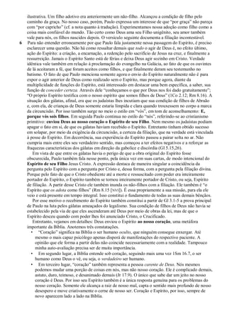 ilustrativa. Um filho adotivo era anteriormente um não-filho. Alcançou a condição de filho pelo
    caminho da graça. No nosso caso, porém, Paulo expressa um interesse de que ―por graça‖ não pareça
    com ―por capricho‖ (cf. a nota quanto à tradução). Experimentamos nossa adoção como filho como a
    coisa mais confiável do mundo. Tão certo como Deus ama seu Filho unigênito, seu amor também
    vale para nós, os filhos nascidos depois. O versículo seguinte documenta a filiação incontestável.
6   Para não entender erroneamente por que Paulo fala justamente nessa passagem do Espírito, é preciso
    esclarecer uma questão. Não há como ressaltar demais que todo o agir de Deus é, no efeito último,
    ação do Espírito: a criação, a encarnação, a redenção pelo sacrifício de Jesus na cruz, e finalmente a
    ressurreição. Jamais o Espírito Santo está de férias e deixa Deus agir sozinho em Cristo. Verdade
    idêntica vale também em relação à proclamação do evangelho na Galácia, ao fato de que os ouvintes
    de lá aceitaram a fé, que foram aceitos como filhos, e que finalmente deram seu testemunho no
    batismo. O fato de que Paulo menciona somente agora o envio do Espírito naturalmente não é para
    expor o agir anterior de Deus como realizado sem o Espírito, mas porque agora, diante da
    multiplicidade de funções do Espírito, está interessado em destacar uma bem específica, a saber, sua
    função de conceder certeza. Através dele ―conheçamos o que por Deus nos foi dado gratuitamente‖;
    ―O próprio Espírito testifica com o nosso espírito que somos filhos de Deus‖ (1Co 2.12; Rm 8.16). A
    situação dos gálatas, afinal, era que os judaístas lhes incutiam que sua condição de filhos de Abraão
    e, com ela, de crianças de Deus somente estaria límpida e clara quando trouxessem no corpo a marca
    da circuncisão. Por isso também surge no meio o estilo em ―vós‖, em tom de aconselhamento: E,
    porque vós sois filhos. Em seguida Paulo continua no estilo do ―nós‖, referindo-se ao cristianismo
    primitivo: enviou Deus ao nosso coração o Espírito de seu Filho. Nem mesmo os judaístas podiam
    apagar o fato em si, de que os gálatas haviam recebido o Espírito. Entretanto tinham obtido sucesso
    em solapar, por meio da exigência da circuncisão, a certeza da filiação, que na verdade está vinculada
    à posse do Espírito. Em decorrência, sua experiência do Espírito passou a pairar solta no ar. Não
    cumpria mais entre eles seu verdadeiro sentido, mas começou a ter efeitos negativos e a reforçar as
    fraquezas características dos gálatas em direção da gabolice e discórdia (Gl 5.15,26).
        Em vista de que entre os gálatas havia o perigo de que a obra original do Espírito fosse
    obscurecida, Paulo também fala nesse ponto, pela única vez em suas cartas, de modo intencional do
    Espírito de seu Filho Jesus Cristo. A expressão destaca de maneira singular a coincidência da
    pergunta pelo Espírito com a pergunta por Cristo e, dessa forma, com a pergunta pela filiação divina.
    Porque pelo fato de que o Cristo obediente até a morte e ressuscitado com poder era inteiramente
    portador do Espírito, o Espírito também se tornou inteiramente portador de Cristo, ou seja, Espírito
    de filiação. A partir desse Cristo ele também inunda os não-filhos com a filiação. Ele também é ―o
    Espírito que os adota como filhos‖ (Rm 8.15 [NVI]). É essa propriamente a sua missão, para ela ele
    veio e está presente em tempo integral. Isso constitui o fundamento de todas as suas demais bênçãos.
        Por esse motivo o recebimento do Espírito também constitui a partir de Gl 3.1-5 a prova principal
    de Paulo na luta pelos gálatas ameaçados do legalismo. Sua condição de filhos de Deus não havia se
    estabelecido pela via de que eles ascenderam até Deus por meio de obras da lei, mas de que o
    Espírito desceu quando com poder lhes foi anunciado Cristo, o Crucificado.
        Entretanto, vejamos em detalhes: Deus enviou o Espírito ao nosso coração, uma metáfora
    importante da Bíblia. Anotemos três constatações.
       • ―Coração‖ significa na Bíblia o ser humano oculto, que ninguém consegue enxergar. Até
         mesmo o mais capaz psicólogo apenas disporá de manifestações do respectivo paciente. A
         opinião que ele forma a partir delas não coincide necessariamente com a realidade. Tampouco
         minha auto-avaliação precisa ser de muita importância.
       • Em segundo lugar, a Bíblia entende sob coração, seguindo mais uma vez 1Sm 16.7, o ser
         humano como Deus o vê, ou seja, o verdadeiro ser humano.
       • Em terceiro lugar, ―coração‖ também representa a pessoa carente de Deus. Nós mesmos
         podemos mudar uma porção de coisas em nós, mas não nosso coração. Ele é complicado demais,
         astuto, duro, teimoso, e desanimado demais (Jr 17.9). O único que sabe dar um jeito no nosso
         coração é Deus. Por isso seu Espírito também é a única resposta genuína para os problemas do
         nosso coração. Somente ele alcança a raiz de nosso mal, capta o sentido mais profundo de nosso
         desespero e move criativamente o cerne de nosso ser. Coração e Espírito, por isso, sempre de
         novo aparecem lado a lado na Bíblia.
 