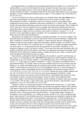 De nada adiantaria se o Espírito fosse derramado genericamente no mundo, no ar, na literatura, na
opinião pública, em vez de ser derramado em nossos corações. Em todos esses casos seria gerada
somente uma autoridade exterior, como na lei de Moisés, que surge diante dos olhos somente
anotado em tábuas de pedra. As exigências dela não têm força para mudar alguma coisa, mas apenas
esmagam. Uma lei completamente diferente precisa surgir: a ―lei do Espírito‖ que vivifica (Rm 8.2;
2Co 3.6; Gl 3.21).
   Ao envio do Espírito aos nossos corações segue-se a atividade dentro dele: que clama (grita), e
que clama constantemente. No presente e sempre de novo ele nos assiste e sustém o nosso
relacionamento com Deus. No instante em que ele se retirasse, nossa fé teria acabado. Para a
compreensão desse processo, Martinho Lutero tornou significativo o vocábulo ―gritar‖. No coração
humano há muita gritaria. Mesclam-se gritos de socorro, de protesto, de desespero. Mas o Espírito de
Cristo ―grita mais‖ que essa confusão de vozes, gerando uma supremacia da glória de Cristo, da
adoração de Deus e, nisso, também a certeza da filiação. Essa certeza não está vinculada ao êxtase.
Primordialmente o Espírito não leva ao frenesi, mas à razão (ao intelecto ―receptivo‖!), i. é, ele
aumenta a nossa capacidade de captar o evangelho. Ele cria ampliação de consciência: Cristo vive,
Deus é bom, seu amor está na preferencial!
   Obviamente esse milagre dentro não pode ser separado do milagre com os nossos corações. Esse
minúsculo passo de um milagre ao outro foi descrito por Paulo na carta aos Romanos, redigida mais
tarde. Também ali, conforme Rm 8.16, o Espírito é o sujeito que fala. Mas ali é afirmado que o
Espírito irrompe em nosso espírito. Agora grita não apenas o próprio Espírito, mas também ―(nós)
clamamos: Aba, Pai‖ (Rm 8.15). Conforme Ap 22.17 o Espírito é o iniciador da oração responsória,
que atrai a noiva, i. é, os que pertencem a Cristo, para dentro de sua oração. Segundo Fp 1.19 a
oração dos filipenses recebe ―provisão do Espírito‖. Ocorre que com todas essas afirmações não está
anulada a declaração do texto sob análise, e permitimo-nos permanecer parados por um tempo nessa
declaração. Existe, diferente do milagre conosco, o milagre dentro de nós, a saber, o Espírito como
poder suprapessoal derramado em nossos corações.
   Paulo sintetiza a adoração do Espírito da filiação numa só palavra, a qual ele comunica logo em
duas línguas. É a interpelação ao Pai: Aba, Pai! Outras palavras de oração aramaicas também são
trazidas pelo NT às vezes em duas línguas, i. é, providas desde logo com a versão para o grego. P. ex.,
em Ap 1.7 e 22.20b segue-se ao grego ―certamente‖ o ―amém‖, que pode ser considerado como o
equivalente aramaico. No entanto, termos como esses também ocorrem às vezes somente numa das
línguas, p. ex., apenas na tradução grega. No versículo acima referido certamente o clamor ―Vem,
Senhor!‖ está no lugar de maranata (cf. 1Co 16.22). Igualmente temos no NT suficiente número de
orações que não trazem a interpelação de Pai na forma bilíngüe, mas somente em grego (Mt 6.9;
11.25; 26.39; Lc 11.2; Jo 11.41; 12.27,28; 17.1,5,11,24,25). Apenas três textos contêm a ligação com
aba: Mc 14.36; Rm 8.15; Gl 4.6. Em todo caso essas poucas passagens relembram o tempo
inesquecível em numa única igreja se orava em dois idiomas. Naturalmente não somente se orava,
mas também se falava e pensava em duas línguas. Fazem recordar o início multicultural do
cristianismo, ligado a uma profusão de problemas, porém encimado no Espírito Santo pela confissão
a ―um só Deus e Pai de todos, o qual é sobre todos, age por meio de todos e está em todos‖ e que é
glorificado ―a uma voz‖ (Ef 4.6; Rm 15.6; cf. Gl 3.28).
   Chegamos, enfim, ao conteúdo que preenche a invocação do Pai. O nexo dos v. 1-7 não impõe
exatamente a idéia de uma intimidade com Deus que permite uma tagarelice infantil. Pelo contrário,
o Pai aparece diante de nós como aquele através de cuja ordem justamente a pessoa adulta, não um
bebê, deixa a condição de escravo e assume a posição de senhor, própria de um filho livre. Sem
metáforas, Aba é o Deus que governa as eras do mundo (v. 4), que rompe antigas estruturas de
dominação e eleva os humildes (v. 5). Também de acordo com Mc 14.36 o Aba é o poderoso, para
quem ―tudo é possível‖ (com Schelbert, pág 410). Somente depois de estabelecido o poder de Deus
pode-se falar também do seu amor: ―Estou adorando o poder do amor‖. O medo originário do ser
humano diante de Deus dá lugar a uma confiança originária (Rm 8.15), todo vestígio sombrio na
relação com Deus se dissipa. Seu amor de Pai não está mais apenas lá longe, bem no fundo ou bem
no alto, não mais apenas em livros, hinos, dogmas e catedrais, não mais em meras teorias e
seqüências de pensamentos, não apenas algo que existiu no passado ou sempre só nos outros, porém
que está habitando no centro da própria pessoa. Pelo fato de que o Espírito permite degustar dessa
 