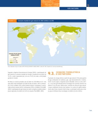 GÁS NATURAL
129
9
FIGURA 9.2 Consumo mundial de gás natural em 2002 (milhões de tEP)
Fonte: Elaborado com base em dados de BP STATISTICAL REVIEW OF WORLD ENERGY. London: BP, 2003. Disponível em: www.bp.com/worldenergy.
Segundo a Agência Internacional de Energia (2003), a participação do
gás natural no consumo mundial de energia é atualmente da ordem de
16,3%, sendo responsável por cerca de 18,3% de toda a eletricidade
gerada no mundo.
No Brasil, as reservas provadas são da ordem de 230 bilhões de m3
, dos
quais 48% estão localizados no Estado do Rio de Janeiro, 20% no Amazo-
nas, 9,6% na Bahia e 8% no Rio Grande do Norte. A produção é concen-
trada no Rio de Janeiro (44%), no Amazonas (18%) e na Bahia (13%) (ANP,
2003). A participação do gás natural na matriz energética brasileira ainda é
pouco expressiva, da ordem de 5,6% do consumo final (MME, 2003).
GERAÇÃO TERMELÉTRICA
9.3. A GÁS NATURAL
A geração de energia elétrica a partir de gás natural é feita pela queima
do gás combustível em turbinas a gás, cujo desenvolvimento é relativa-
mente recente (após a Segunda Guerra Mundial). Junto ao setor elétri-
co, o uso mais generalizado dessa tecnologia tem ocorrido somente nos
últimos 15 ou 20 anos. Ainda assim, restrições de oferta de gás natural,
o baixo rendimento térmico das turbinas e os custos de capital relativa-
mente altos foram, durante muito tempo, as principais razões para o bai-
xo grau de difusão dessa tecnologia no âmbito do setor elétrico.
 