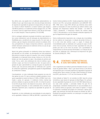 Nos últimos anos, esse quadro tem-se modificado substancialmente, na
medida em que o gás natural surge como uma das principais alternativas
de expansão da capacidade de geração de energia elétrica em vários paí-
ses, inclusive no Brasil. Atualmente, as maiores turbinas a gás chegam a
330 MW de potência e os rendimentos térmicos atingem 42%. Em 1999,
os menores custos de capital foram inferiores a US$ 200 por kW instala-
do, em várias situações e faixas de potência (110-330 MW).
Entre as vantagens adicionais da geração termelétrica a gás natural es-
tão o prazo relativamente curto de maturação do empreendimento e a
flexibilidade para o atendimento de cargas de ponta. Por outro lado, as
turbinas a gás são máquinas extremamente sensíveis às condições climá-
ticas, principalmente em relação à temperatura ambiente, e apresentam
também alterações substanciais de rendimento térmico no caso de ope-
ração em cargas parciais.
Apesar dos ganhos alcançados no rendimento térmico das turbinas a
gás operando em ciclo simples, seu desempenho tem sido prejudicado
pela perda de energia nos gases de exaustão. Entre outras tecnologias
empregadas na recuperação dessa energia, destaca-se a de ciclo com-
binado, por meio da geração de vapor e da produção de potência adi-
cional. Tem-se, assim, uma combinação dos ciclos de turbinas a gás e
turbinas a vapor, por meio de trocadores de calor, nos quais ocorre a
geração de vapor, aproveitando-se a energia dos gases de exaustão da
turbina a gás. Esse processo ainda pode ser melhorado com a queima
de combustível suplementar, principalmente quando há disponibilidade
de combustíveis residuais.
Conceitualmente, os ciclos combinados foram propostos nos anos 60,
mas apenas nos anos 70 é que as primeiras unidades geradoras, de pe-
quena capacidade (a maioria na faixa de 15 MW a 20 MW), foram cons-
truídas e postas em operação. O rendimento térmico nominal das
primeiras unidades era apenas da ordem de 40%. Em virtude do aumen-
to da oferta de gás natural e da redução de seus preços, além dos avan-
ços tecnológicos alcançados, os ciclos combinados têm-se tornado uma
alternativa importante para a expansão da capacidade de geração de
energia elétrica.
Atualmente, os ciclos combinados são comercializados em uma ampla fai-
xa de capacidades, módulos de 2 MW até 800 MW, e apresentam rendi-
mentos térmicos próximos de 60%. Estudos prospectivos indicam rendi-
mentos de até 70%, num período relativamente curto (GREGORY; ROG-
NER, 1998). Susta e Luby (1997) afirmam que eficiências dessa ordem
podem ser alcançadas em ciclos de potência que utilizem turbinas a gás
operando com temperaturas máximas mais elevadas – da ordem de
1.600°C (atualmente, a temperatura máxima das turbinas atinge
1.450°C). Uma alternativa é o uso da chamada combustão seqüencial, em
que há reaquecimento dos gases de exaustão.
Outros melhoramentos importantes são a redução das irreversibilida-
des nas caldeiras de recuperação e a redução das perdas térmicas en-
tre os dois ciclos (das turbinas a gás e a vapor). A redução das
irreversibilidades pode ser viabilizada com a geração de vapor em dife-
rentes níveis de pressão. Sistemas de maior capacidade têm sido pro-
jetados para dois ou três níveis de pressão, com a possibilidade de
reaquecimento no nível de pressão intermediária. Já a redução das per-
das pode ser viabilizada com a diminuição da temperatura dos gases
de exaustão (HORLOCK, 1995).
CENTRAIS TERMELÉTRICAS
9.4. A GÁS NATURAL NO BRASIL
Com o esgotamento dos melhores potenciais hidráulicos do país e a cons-
trução do gasoduto Bolívia – Brasil, o gás natural tornou-se uma alterna-
tiva importante para a necessária expansão da capacidade de geração de
energia elétrica. Nesse contexto, foi criado o Plano Prioritário de Termelé-
tricas (PPT), pelo Decreto n° 3.371 de 24 de fevereiro de 2000.
Como indicado na Tabela 9.2, em setembro de 2003, havia 56 centrais
termelétricas a gás natural em operação no Brasil (Figura 9.3), perfazen-
do uma capacidade de geração de cerca de 5.581 MW. Muitas dessas usi-
nas estão sendo operadas e construídas (Tabela 9.3) para fim de
autoprodução, atendendo simultaneamente às suas necessidades de ca-
lor e potência elétrica (co-geração), como citado no Capítulo 2. A Figura
9.4 apresenta a localização dos projetos em construção e apenas outor-
gados, cuja construção não havia sido iniciada até setembro de 2003. A
localização dos gasodutos existentes, em construção e em análise é apre-
sentada na Figura 9.5.
GÁS NATURAL
130
9
 