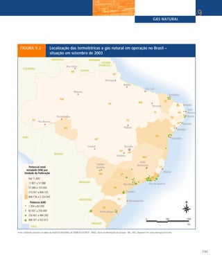 GÁS NATURAL
133
9
FIGURA 9.3 Localização das termelétricas a gás natural em operação no Brasil –
situação em setembro de 2003
Fonte: Elaborado com base em dados da AGÊNCIA NACIONAL DE ENERGIA ELÉTRICA - ANEEL. Banco de Informações de Geração - BIG. 2003. Disponível em: www.aneel.gov.br/15.htm.
 