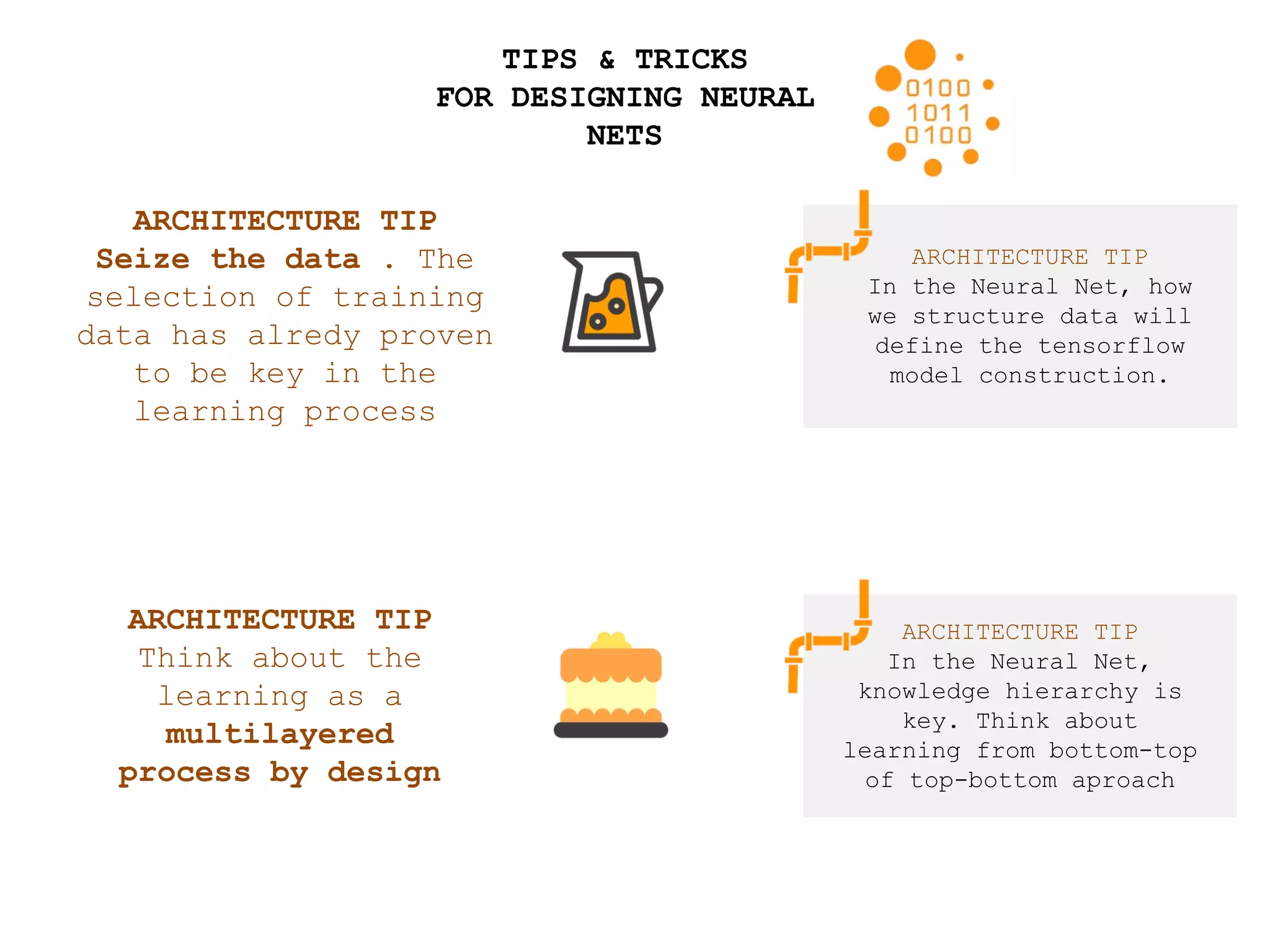 TIPS & TRICKS
FOR DESIGNING NEURAL
NETS
ARCHITECTURE TIP
In the Neural Net, how
we structure data will
define the tensorflow
model construction.
ARCHITECTURE TIP
Seize the data . The
selection of training
data has alredy proven
to be key in the
learning process
ARCHITECTURE TIP
Think about the
learning as a
multilayered
process by design
ARCHITECTURE TIP
In the Neural Net,
knowledge hierarchy is
key. Think about
learning from bottom-top
of top-bottom aproach
 