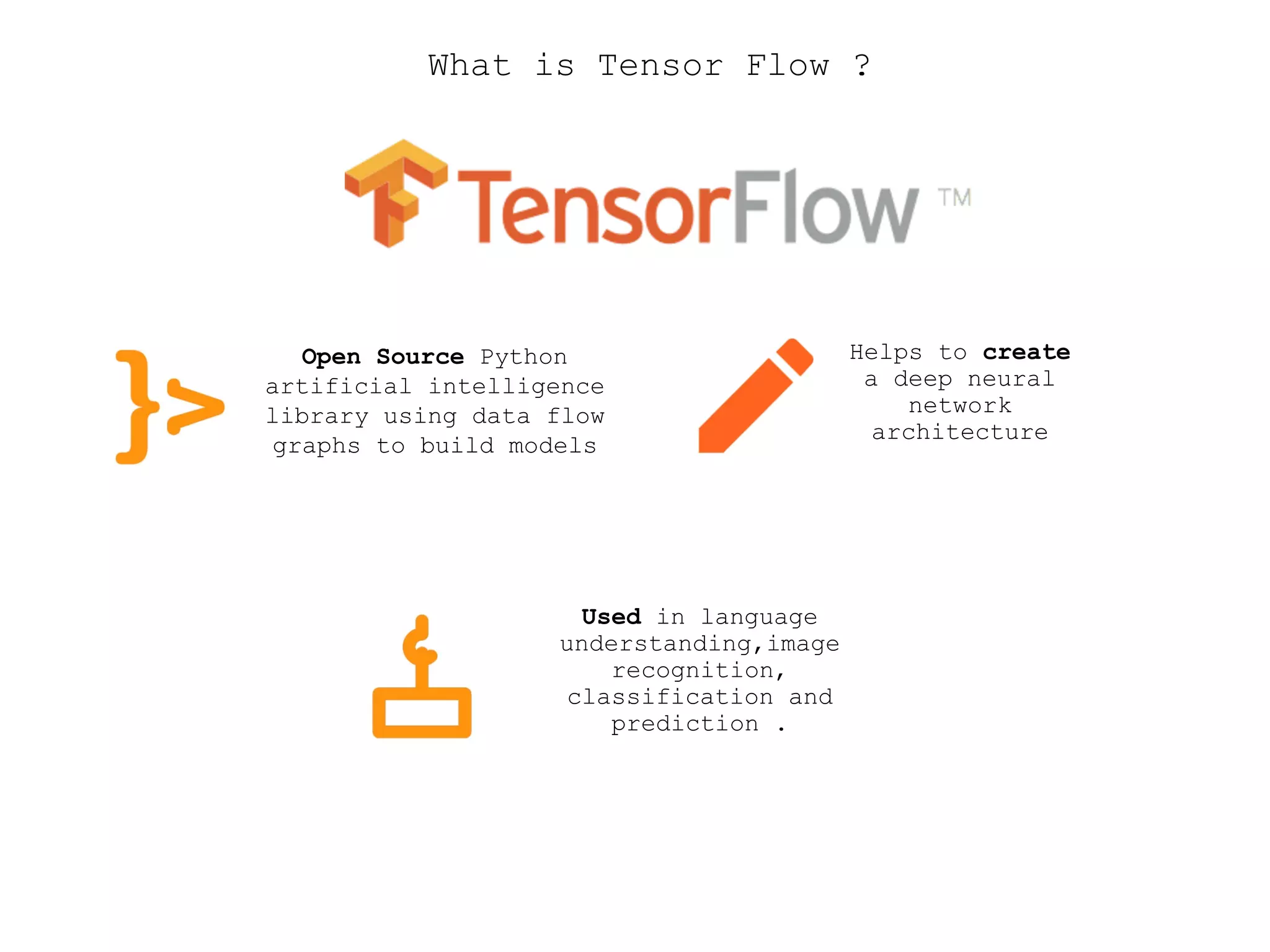 What is Tensor Flow ?
Open Source Python
artificial intelligence
library using data flow
graphs to build models
Helps to create
a deep neural
network
architecture
Used in language
understanding,image
recognition,
classification and
prediction .
 