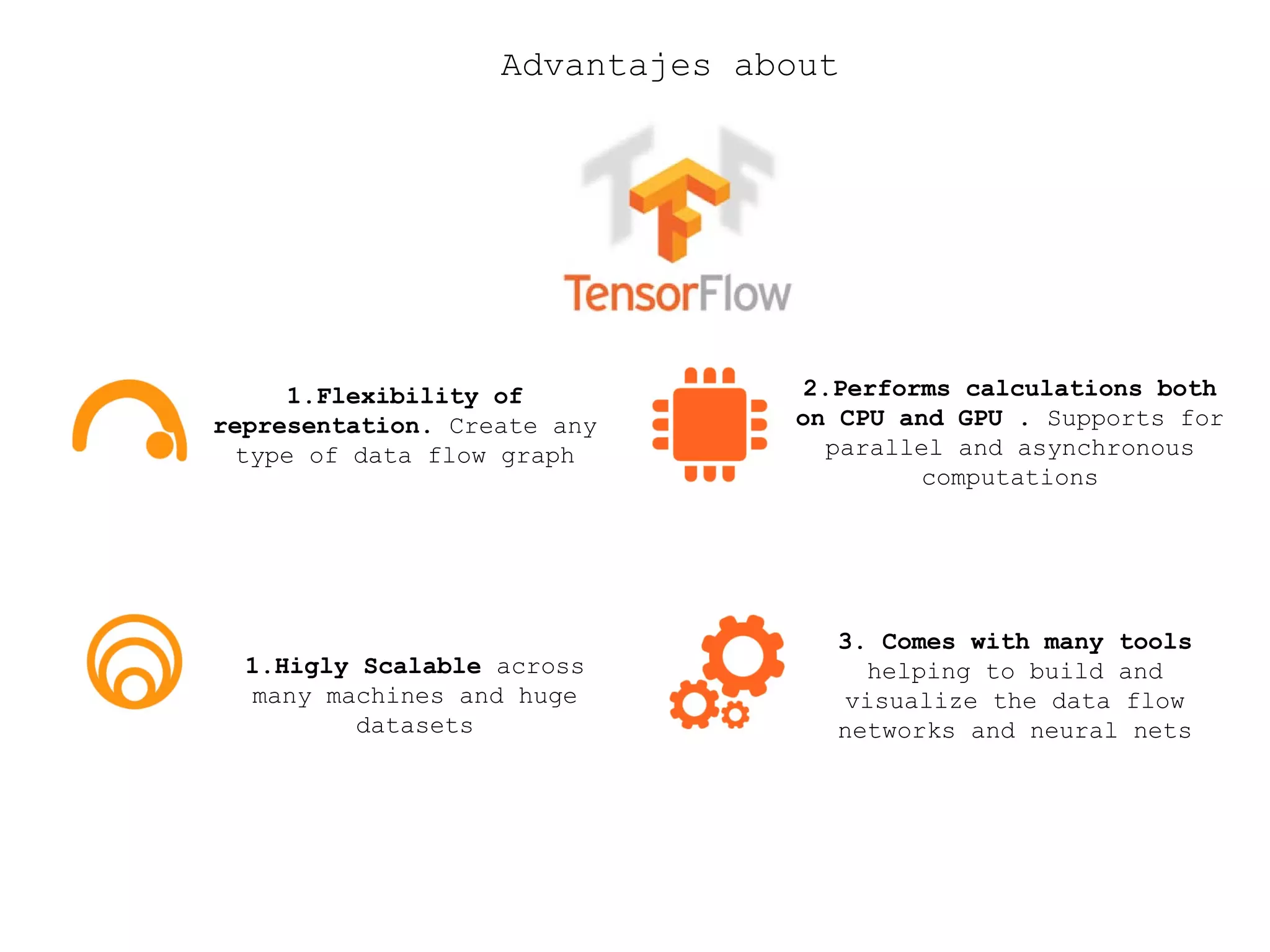 Advantajes about
1.Flexibility of
representation. Create any
type of data flow graph
2.Performs calculations both
on CPU and GPU . Supports for
parallel and asynchronous
computations
1.Higly Scalable across
many machines and huge
datasets
3. Comes with many tools
helping to build and
visualize the data flow
networks and neural nets
 