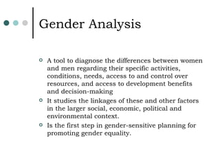 Gender Analysis A tool to diagnose the differences between women and men regarding their specific activities, conditions, needs, access to and control over resources, and access to development benefits and decision-making It studies the linkages of these and other factors in the larger social, economic, political and environmental context. Is the first step in gender-sensitive planning for promoting gender equality. 