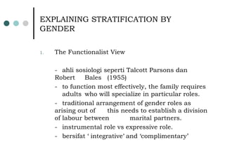 EXPLAINING STRATIFICATION BY GENDER The Functionalist View - ahli sosiologi seperti Talcott Parsons dan Robert  Bales  (1955) - to function most effectively, the family requires  adults  who will specialize in particular roles. - traditional arrangement of gender roles as arising out of  this needs to establish a division of labour between  marital partners. - instrumental role vs expressive role. - bersifat ‘ integrative ’  and ‘complimentary’ 