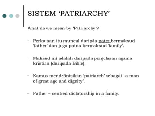 SISTEM ‘PATRIARCHY’ What do we mean by ‘Patriarchy’? Perkataan itu muncul daripda  pater  bermaksud ‘father’ dan juga patria bermaksud ‘family’. Maksud ini adalah daripada penjelasan agama kristian (daripada Bible). Kamus mendefinisikan ‘patriarch’ sebagai ‘ a man of great age and dignity’. Father – centred dictatorship in a family. 