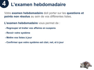 4    L’examen hebdomadaire
Votre examen hebdomadaire doit porter sur les questions et
points non résolus au sein de vos différentes listes.

L’examen hebdomadaire vous permet de :
- Regrouper et traiter vos affaires en suspens

- Revoir votre système

- Mettre vos listes à jour

- Confirmer que votre système est clair, net, et à jour
 