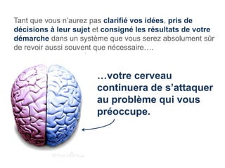 Tant que vous n’aurez pas clarifié vos idées, pris de
décisions à leur sujet et consigné les résultats de votre
démarche dans un système que vous serez absolument sûr
de revoir aussi souvent que nécessaire….


                       …votre cerveau
                       continuera de s’attaquer
                       au problème qui vous
                       préoccupe.
 