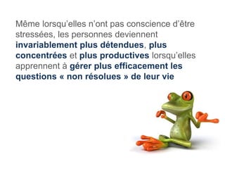 Même lorsqu’elles n’ont pas conscience d’être
stressées, les personnes deviennent
invariablement plus détendues, plus
concentrées et plus productives lorsqu’elles
apprennent à gérer plus efficacement les
questions « non résolues » de leur vie
 