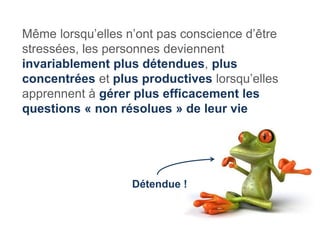 Même lorsqu’elles n’ont pas conscience d’être
stressées, les personnes deviennent
invariablement plus détendues, plus
concentrées et plus productives lorsqu’elles
apprennent à gérer plus efficacement les
questions « non résolues » de leur vie




                   Détendue !
 