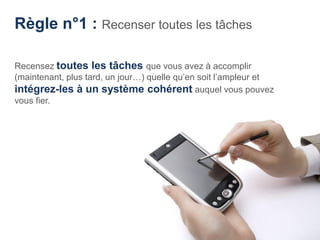 Règle n°1 : Recenser toutes les tâches

Recensez toutes les tâches que vous avez à accomplir
(maintenant, plus tard, un jour…) quelle qu’en soit l’ampleur et
intégrez-les à un système cohérent auquel vous pouvez
vous fier.
 