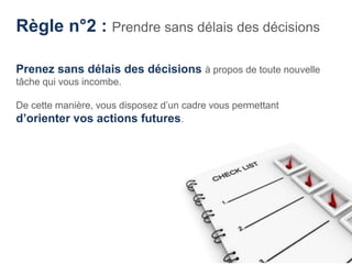 Règle n°2 : Prendre sans délais des décisions

Prenez sans délais des décisions à propos de toute nouvelle
tâche qui vous incombe.

De cette manière, vous disposez d’un cadre vous permettant
d’orienter vos actions futures.
 