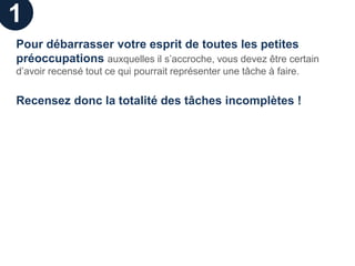 1
Pour débarrasser votre esprit de toutes les petites
préoccupations auxquelles il s’accroche, vous devez être certain
d’avoir recensé tout ce qui pourrait représenter une tâche à faire.


Recensez donc la totalité des tâches incomplètes !
 
