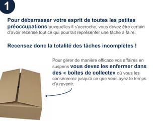 1
Pour débarrasser votre esprit de toutes les petites
préoccupations auxquelles il s’accroche, vous devez être certain
d’avoir recensé tout ce qui pourrait représenter une tâche à faire.


Recensez donc la totalité des tâches incomplètes !

                       Pour gérer de manière efficace vos affaires en
                       suspens vous devez les enfermer dans
                       des « boîtes de collecte» où vous les
                       conserverez jusqu’à ce que vous ayez le temps
                       d’y revenir.
 