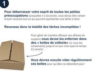 1
Pour débarrasser votre esprit de toutes les petites
préoccupations auxquelles il s’accroche, vous devez être certain
d’avoir recensé tout ce qui pourrait représenter une tâche à faire.


Recensez donc la totalité des tâches incomplètes !

                       Pour gérer de manière efficace vos affaires en
                       suspens vous devez les enfermer dans
                       des « boîtes de collecte» où vous les
                       conserverez jusqu’à ce que vous ayez le temps
                       d’y revenir.



                       Vous devrez ensuite vider régulièrement
                       ces boîtes pour qu’elles ne débordent pas !
 