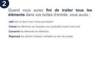 2
    Quand vous aurez fini de traiter tous les
    éléments dans vos boîtes d’entrée, vous aurez :
    Jeté tout ce dont vous n’avez pas besoin

    Classé les éléments sur lesquels vous souhaitez revenir plus tard

    Conservé les éléments de référence

    Regroupé les actions à étapes multiples au sein de projets
 