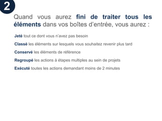 2
    Quand vous aurez fini de traiter tous les
    éléments dans vos boîtes d’entrée, vous aurez :
    Jeté tout ce dont vous n’avez pas besoin

    Classé les éléments sur lesquels vous souhaitez revenir plus tard

    Conservé les éléments de référence

    Regroupé les actions à étapes multiples au sein de projets

    Exécuté toutes les actions demandant moins de 2 minutes
 