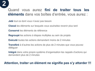 2
    Quand vous aurez fini de traiter tous les
    éléments dans vos boîtes d’entrée, vous aurez :
    Jeté tout ce dont vous n’avez pas besoin

    Classé les éléments sur lesquels vous souhaitez revenir plus tard

    Conservé les éléments de référence

    Regroupé les actions à étapes multiples au sein de projets

    Exécuté toutes les actions demandant moins de 2 minutes

    Transféré à d’autres les actions de plus de 2 minutes que vous pouvez
    déléguer
    Intégré dans votre propre système d’organisation les rappels d’actions qui
    demandent plus de 2 minutes


Attention, traiter un élément ne signifie pas s’y attarder !!!
 