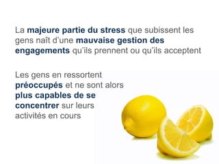 La majeure partie du stress que subissent les
gens naît d’une mauvaise gestion des
engagements qu’ils prennent ou qu’ils acceptent

Les gens en ressortent
préoccupés et ne sont alors
plus capables de se
concentrer sur leurs
activités en cours
 