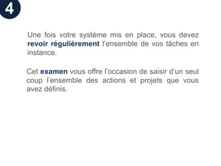 4
    Une fois votre système mis en place, vous devez
    revoir régulièrement l’ensemble de vos tâches en
    instance.

    Cet examen vous offre l’occasion de saisir d’un seul
    coup l’ensemble des actions et projets que vous
    avez définis.
 