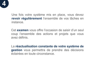 4
    Une fois votre système mis en place, vous devez
    revoir régulièrement l’ensemble de vos tâches en
    instance.

    Cet examen vous offre l’occasion de saisir d’un seul
    coup l’ensemble des actions et projets que vous
    avez définis.

    La réactualisation constante de votre système de
    gestion vous permettra de prendre des décisions
    éclairées en toute circonstance.
 