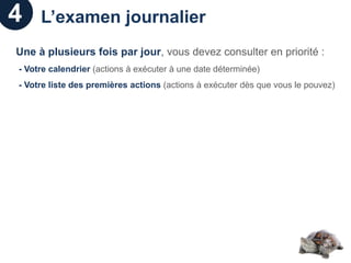 4    L’examen journalier
Une à plusieurs fois par jour, vous devez consulter en priorité :
- Votre calendrier (actions à exécuter à une date déterminée)
- Votre liste des premières actions (actions à exécuter dès que vous le pouvez)
 