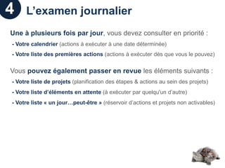 4    L’examen journalier
Une à plusieurs fois par jour, vous devez consulter en priorité :
- Votre calendrier (actions à exécuter à une date déterminée)
- Votre liste des premières actions (actions à exécuter dès que vous le pouvez)


Vous pouvez également passer en revue les éléments suivants :
- Votre liste de projets (planification des étapes & actions au sein des projets)
- Votre liste d’éléments en attente (à exécuter par quelqu'un d’autre)
- Votre liste « un jour…peut-être » (réservoir d’actions et projets non activables)
 
