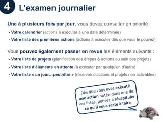 4    L’examen journalier
Une à plusieurs fois par jour, vous devez consulter en priorité :
- Votre calendrier (actions à exécuter à une date déterminée)
- Votre liste des premières actions (actions à exécuter dès que vous le pouvez)


Vous pouvez également passer en revue les éléments suivants :
- Votre liste de projets (planification des étapes & actions au sein des projets)
- Votre liste d’éléments en attente (à exécuter par quelqu'un d’autre)
- Votre liste « un jour…peut-être » (réservoir d’actions et projets non activables)
 