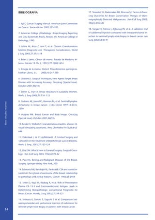 14
librosvirtualesintramed
BIBLIOGRAFIA
1. AJCC Cancer Staging Manual. American Joint Committee
on Cancer. Sexta edición. 2002;255-281.
2. American College of Radiology. Breast Imaging Reporting
and Data System (BI-RADS). Reston, VA: American College of
Radiology, 1993
3. Azlina AF, Ariza Z, Arni T, et al. Chronic Granolumatous
Mastitis: Diagnostic and Therapeutic Considerations. World
J Surg 2003;27:515-518
4. Brian J. Lewis. Cáncer de mama. Tratado de Medicina In-
terna. Edición 19. Vol 2. 1992;227:1608-1614
5. Cirugía de la mama. Oxford Procedimientos quirúrgicos.
Marban Libros, S.L. 2000;10:247-260
6. Chalaire D. Surgical Techniques, New Agents Target Breast
Disease with Increasing Accuracy. OncoLog (Special Issue).
Octubre 2001;46(10).
7. Dener C, Inan A. Breast Abscesses in Lactating Women.
World J. Surg 2003;27:130- 133
8. Giuliano AE, Jones RC, Brennan M, et al. Sentinel lympha-
denectomy in breast cancer. J Clin Oncol 1997;15:2345-
2350
9. Hughes MK. Breast Cancer and Body Image. OncoLog
(Special Issue). Octubre 2001;46(10).
10. Kessler E, Wolloch Y. Granulomatous mastitis: a lesion cli-
nically simulating carcinoma. Am J Clin Pathol 1972;58:642-
646
11. Odendaal J. de V.; Apffelstaedt J.P. Limited Surgery and
Tamoxifen in the Treatment of Elderly Breast Cancer Patients.
World J. Surg. 2003;27:125-129
12. Ota DM. What’s New in General Surgery: Surgical Onco-
logy. J Am Coll Surg 2003; 196(6):926-32
13. Pass HA. Bening and Malignant Diseases of the Breast.
Surgery. Springer-Verlag New York, 2001
14. Schwartz MR, Randolph RL, Panko WB. CEA and steroid re-
ceptors in the cytosol of carcinoma of the breast: relationship
to pathologic and clinical features. Cancer 1985;55:2464
15. Seker D, Kaya O, Adabag A, et al. Role of Preoperative
Plasma CA 15-3 and Carcinoembryonic Antigen Levels in
Determining Histopathologic Conventional Prognostic for
Breast Cancer. World J. Surg 2003;27:519-521
16. Shimazu K, Tamaki T, Taguchi T, et al. Comparison bet-
ween periareolar and peritumoral injection of radiotracer for
sentinel lymph node biopsy in patients with breast cancer.
17. Staradub VL, Rademaker AW, Morrow M. Factors Influen-
cing Outcomes for Breast Conservation Therapy of Mam-
mographically Detected Malignancies. J Am Coll Surg 2003;
196(4):518-524
18. Vargas HI, Tolmos J, Agbunag RV, et al. A validation trial
of subdermal injection compared with intraparenchymal in-
jection for sentinel lymph node biopsy in breast cancer. Am
Surg 2002;68:87-91
 