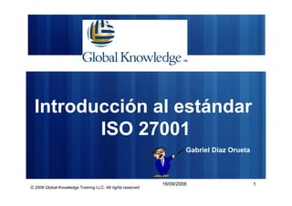 Introducción al estándar
        ISO 27001
                                                                     Gabriel Díaz Orueta



                                                            16/09/2008                     1
© 2008 Global Knowledge Training LLC. All rights reserved
 