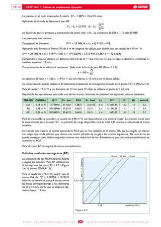 T3: 1.6      CAPÍTULO 1: Cálculo de instalaciones. Ejemplos


          La presión en el nudo intermedio A valdrá: 37 – 1,3875 = 35,6125 mbar.
          Aplicando la fórmula de Renouard para BP
                                                                                                                             Q1,82
                                                                     PA – PB = 25 076 · dc · Lc ·
                                                                                                                             D4,82
          en donde dc para el propano y conducción de cobre vale 1,16 . La expresión 25 076 x 1,16 vale 29 088.

          Las presiones son relativas.
          Despejando el diámetro:                                   D4,82 = 29 088,16 x Lc x Q1,82 /(Pi – Pf )
          Aplicando esta fórmula al Tramo OA de 6 m de longitud de cálculo, por donde pasa un caudal de 1,19 m3 / h:
          D4,82 = 29 088,16 x 6 x 1,191,82 /1,387 5 = 174 528,96 x 1,372 446 6/1,387 5 = 172 635,45
          Extrayendo la raíz, se obtiene un diámetro teórico de D = 12,2 mm, por lo que se elige el diámetro comercial in-
          mediato superior: 13 mm.
          Comprobación de la velocidad resultante: Aplicando la fórmula para BP (Tema 3: 1.2):
                                                                     Q
                                                          v = 360 x 2
                                                                    D
          se obtienen el valor v = 360 x 1,19/132 = 2,5 m/s inferior a 10 m/s y por lo tanto válido.
          La comprobación puede realizarse directamente empleando el nomograma incluido en el punto T3: 1.3 (Nomo-12).
          Para el caudal 1,19 m3 /h y un diámetro de 13 mm para 37 mbar, se obtiene el punto A = 2,5 m/s
          Repitiendo las operaciones para cada uno de los tramos restantes, se obtienen los siguientes valores tabulados:

           TRAMO CAUDAL                         Q1,82           Pr. Inic.         PCd                       Pr. final         Lc               D4,82              D           Dc         velocid.
              OA          1,19 m3 /h        1,3724466           37 mbar           1,3875                     35,6125         6m          172635,45              12,2          13             2,5
              AB          0,98 m /h3        0,9638988           35,6125           0,4625                     35,15           2m          121245,58              11,3          12             2,4
              AC          0,21 m3 /h        0,0584035           35,6125           0,4625                     35,15           1m                3673,19            5,5         10             0,7

          Para el tramo AB se considera el caudal de 0,98 m3 /h correspondiente a la caldera mixta. La presión inicial será
          la determinada para el nudo “A”. La pérdida de carga disponible será la total 1,85 menos la adjudicada al tramo
          anterior.

          Un cálculo más exacto se realiza aplicando la PCd que no fue utilizada en el tramo OA, (se ha elegido un diáme-
          tro mayor que el de cálculo, que ofrece una menor pérdida de carga), a los tramos siguientes. De esta forma se
          puede conseguir para dichos segundos tramos una reducción de los diámetros ya que con este procedimiento se
          aumenta su PCd.

          Para el tramo AC se seguirá el mismo procedimiento.

          Cálculos mediante nomograma (BP)
                                                                                                                                               10 mm         13 mm 15 mm
          La utilización de los NOMOgramas facilita
                                                                                      jota → “J” (mbar/m)




          y aligera los cálculos. Para BP utilizaremos
          el nomograma del punto T3: 1.3.7.1 (Figura
          1.6.1i) (nomo ONIRA-12).

          Para un caudal de 1,19 m3 /h y una “J” para el
          tramo OA de: “J” = 1,3875/6 = 0,23125
                                                                                                                               A
          mbar/m, se obtiene el punto A situado entre                         0,23125
          las líneas correspondientes a los diámetros
          de 10 y 13 mm, por lo que se elegirá el diá-
          metro mayor: 13 mm.




                                                                                                                            1,19                                    caudal (m3/h)→

                                                                                  Figura 1.6.1i




          M A N U A L   D E   E S P E C I F I C A C I O N E S   T É C N I C A S      146                     I N S T A L A C I O N E S   D E    G A S E S   L I C U A D O S   D E L   P E T R Ó L E O
 