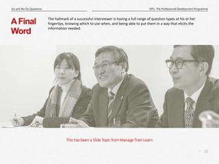 10
|
MTL: The Professional Development Programme
Go and No Go Questions
This has been a Slide Topic from Manage Train Learn
AFinal
Word
The hallmark of a successful interviewer is having a full range of question types at his or her
fingertips, knowing which to use when, and being able to put them in a way that elicits the
information needed.
 